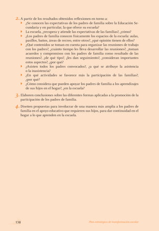 2.	A partir de los resultados obtenidos reflexionen en torno a:
¿Se conocen las expectativas de los padres de familia sobre la Educación Se-
cundaria y en particular, la que ofrece su escuela?
La escuela, ¿recupera y atiende las expectativas de las familias?, ¿cómo?
¿Los padres de familia conocen físicamente los espacios de la escuela: aulas,
pasillos, baños, áreas de recreo, entre otros?, ¿qué opinión tienen de ellos?
¿Qué contenidos se toman en cuenta para organizar las reuniones de trabajo
con los padres?, ¿cuánto tiempo les lleva desarrollar las reuniones?, ¿toman
acuerdos y compromisos con los padres de familia como resultado de las
reuniones?, ¿de qué tipo?, ¿les dan seguimiento?, ¿consideran importantes
estos aspectos?, ¿por qué?
¿Asisten todos los padres convocados?, ¿a qué se atribuye la asistencia
o la inasistencia?
¿En qué actividades se favorece más la participación de las familias?,
¿por qué?
¿Cómo considera que pueden apoyar los padres de familia a los aprendizajes
de sus hijos en el hogar?, ¿en la escuela?
3.	Elaboren conclusiones sobre las diferentes formas aplicadas a la promoción de la
participación de los padres de familia.
4.	Diseñen propuestas para involucrar de una manera más amplia a los padres de
familia en el apoyo educativo que requieren sus hijos, para dar continuidad en el
hogar a lo que aprenden en la escuela.
}
}
}
}
}
}
}
138 Plan estratégico de transformación escolar
 