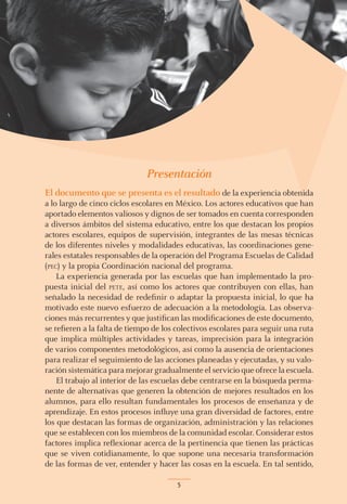 Presentación
El documento que se presenta es el resultado de la experiencia obtenida
a lo largo de cinco ciclos escolares en México. Los actores educativos que han
aportado elementos valiosos y dignos de ser tomados en cuenta corresponden
a diversos ámbitos del sistema educativo, entre los que destacan los propios
actores escolares, equipos de supervisión, integrantes de las mesas técnicas
de los diferentes niveles y modalidades educativas, las coordinaciones gene-
rales estatales responsables de la operación del Programa Escuelas de Calidad
(pec) y la propia Coordinación nacional del programa.
La experiencia generada por las escuelas que han implementado la pro-
puesta inicial del pete, así como los actores que contribuyen con ellas, han
señalado la necesidad de redefinir o adaptar la propuesta inicial, lo que ha
motivado este nuevo esfuerzo de adecuación a la metodología. Las observa-
ciones más recurrentes y que justifican las modificaciones de este documento,
se refieren a la falta de tiempo de los colectivos escolares para seguir una ruta
que implica múltiples actividades y tareas, imprecisión para la integración
de varios componentes metodológicos, así como la ausencia de orientaciones
para realizar el seguimiento de las acciones planeadas y ejecutadas, y su valo-
ración sistemática para mejorar gradualmente el servicio que ofrece la escuela.
El trabajo al interior de las escuelas debe centrarse en la búsqueda perma-
nente de alternativas que generen la obtención de mejores resultados en los
alumnos, para ello resultan fundamentales los procesos de enseñanza y de
aprendizaje. En estos procesos influye una gran diversidad de factores, entre
los que destacan las formas de organización, administración y las relaciones
que se establecen con los miembros de la comunidad escolar. Considerar estos
factores implica reflexionar acerca de la pertinencia que tienen las prácticas
que se viven cotidianamente, lo que supone una necesaria transformación
de las formas de ver, entender y hacer las cosas en la escuela. En tal sentido,

 