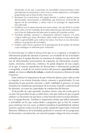 titucionales en los que se participa; las actividades extracurriculares como
participación en ceremonias y actos cívicos, eventos deportivos y actividades
programadas por la Zona Escolar, entre otras.
Reconocer las características del equipo docente y analizar quiénes tienen
determinados conocimientos y habilidades que favorezcan el desarrollo de
algunas de las actividades; y valorar cuál es la estrategia de organización
más adecuada.
Establecer con el equipo docente una meta común: ¿En qué fecha la escuela
debe contar con los resultados de la autoevaluación para permitan continuar
con la fase de elaboración del plan para la mejora de la gestión escolar?
Teniendo claridad, consenso y compromiso colectivo respecto a la meta
a lograr, habrá que tomar decisiones sobre cuáles son los momentos dispo-
nibles o aprovechables para realizar las tareas. Con base en esas decisiones,
elaborar un programa de actividades.
Señalar cuáles tareas requieren de la participación de los padres de familia
y qué estrategias se utilizarán para realizarlas.
Es necesario que se valore la forma en la que se va a registrar y recopilar la
información producida durante el proceso; sea resultado de las actividades
realizadas por el equipo docente en reuniones de trabajo, sea por efecto del
uso de determinados instrumentos de captación de información (cuestio-
narios, encuestas, entrevistas, etcétera.). Se puede disponer de una carpeta
en la que se reunan expedientes de documentos e información producida
o recopilada, a modo de un archivo técnico del proceso o portafolio institu-
cional; así como un diario de trabajo, a modo de memoria o bitácora de todo
el proceso.
Cabe enfatizar la importancia de que el director planee, pues cada escuela
es singular y no existen fórmulas únicas, comunes o generalizadas. Es esta
planeación la que permite concretar y darle viabilidad al proceso, en tanto
considera las condiciones particulares de la escuela, el perfil y motivación de
los docentes, así como las capacidades de conducción del director.
El desarrollo de cada apartado, visualiza ciertas rutas de acción para la
escuela. No prescriben lo que se debe hacer, sino que indican lo que se puede
realizar. Las decisiones de qué hacer y cómo hacerlo están en manos del direc-
tor y el equipo docente. También es importante señalar que habrá momentos
o actividades en las que surjan dudas o preguntas que se han de resolver
para continuar. En esos casos, se deberá considerar la posibilidad de solicitar
asesoría a quienes están cerca de la escuela: equipo de supervisión, Centro de
Maestros, bibliotecas de la localidad; profesores o asesores de los programas
de formación y actualización, así como los propios colegas de otras escuelas.
Ü
Ü
Ü
Ü
 Plan estratégico de transformación escolar
 