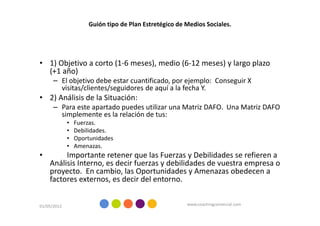 Guión tipo de Plan Estretégico de Medios Sociales.




• 1) Objetivo a corto (1-6 meses), medio (6-12 meses) y largo plazo
  (+1 año)
      – El objetivo debe estar cuantificado, por ejemplo: Conseguir X
        visitas/clientes/seguidores de aquí a la fecha Y.
• 2) Análisis de la Situación:
      – Para este apartado puedes utilizar una Matriz DAFO. Una Matriz DAFO
        simplemente es la relación de tus:
             •   Fuerzas.
             •   Debilidades.
             •   Oportunidades
             •   Amenazas.
•        Importante retener que las Fuerzas y Debilidades se refieren a
    Análisis Interno, es decir fuerzas y debilidades de vuestra empresa o
    proyecto. En cambio, las Oportunidades y Amenazas obedecen a
    factores externos, es decir del entorno.


01/05/2012                                             www.coachingcomercial.com
 