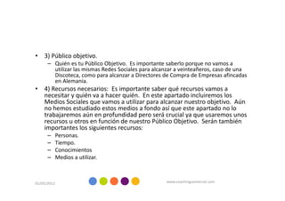 • 3) Público objetivo.
      – Quién es tu Público Objetivo. Es importante saberlo porque no vamos a
        utilizar las mismas Redes Sociales para alcanzar a veinteañeros, caso de una
        Discoteca, como para alcanzar a Directores de Compra de Empresas afincadas
        en Alemania.
• 4) Recursos necesarios: Es importante saber qué recursos vamos a
  necesitar y quién va a hacer quién. En este apartado incluiremos los
  Medios Sociales que vamos a utilizar para alcanzar nuestro objetivo. Aún
  no hemos estudiado estos medios a fondo así que este apartado no lo
  trabajaremos aún en profundidad pero será crucial ya que usaremos unos
  recursos u otros en función de nuestro Público Objetivo. Serán también
  importantes los siguientes recursos:
      –      Personas.
      –      Tiempo.
      –      Conocimientos
      –      Medios a utilizar.



01/05/2012                                          www.coachingcomercial.com
 