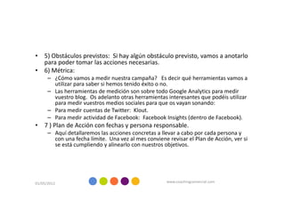 • 5) Obstáculos previstos: Si hay algún obstáculo previsto, vamos a anotarlo
  para poder tomar las acciones necesarias.
• 6) Métrica:
      – ¿Cómo vamos a medir nuestra campaña? Es decir qué herramientas vamos a
        utilizar para saber si hemos tenido éxito o no.
      – Las herramientas de medición son sobre todo Google Analytics para medir
        vuestro blog. Os adelanto otras herramientas interesantes que podéis utilizar
        para medir vuestros medios sociales para que os vayan sonando:
      – Para medir cuentas de Twitter: Klout.
      – Para medir actividad de Facebook: Facebook Insights (dentro de Facebook).
• 7 ) Plan de Acción con fechas y persona responsable.
      – Aquí detallaremos las acciones concretas a llevar a cabo por cada persona y
        con una fecha límite. Una vez al mes conviene revisar el Plan de Acción, ver si
        se está cumpliendo y alinearlo con nuestros objetivos.




01/05/2012                                            www.coachingcomercial.com
 