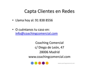 Capta Clientes en Redes
• Llama hoy al: 91 838 8556

• O cuéntanos tu caso en:
  info@coachingcomercial.com

             Coaching Comercial
             c/ Diego de León, 47
                28006 Madrid
          www.coachingcomercial.com
                               www.coachingcomercial.com
 