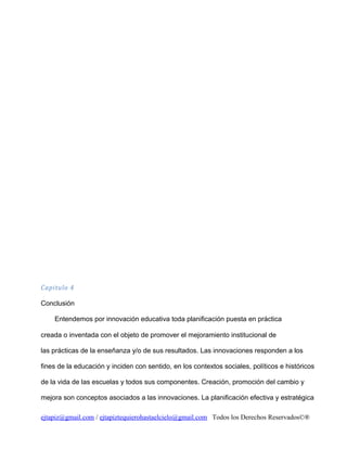 Capitulo 4
Conclusión
Entendemos por innovación educativa toda planificación puesta en práctica
creada o inventada con el objeto de promover el mejoramiento institucional de
las prácticas de la enseñanza y/o de sus resultados. Las innovaciones responden a los
fines de la educación y inciden con sentido, en los contextos sociales, políticos e históricos
de la vida de las escuelas y todos sus componentes. Creación, promoción del cambio y
mejora son conceptos asociados a las innovaciones. La planificación efectiva y estratégica
ejtapiz@gmail.com / ejtapiztequierohastaelcielo@gmail.com Todos los Derechos Reservados©®

 