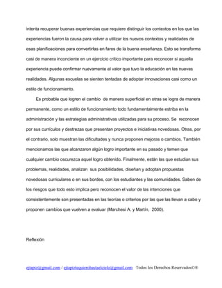 intenta recuperar buenas experiencias que requiere distinguir los contextos en los que las
experiencias fueron la causa para volver a utilizar los nuevos contextos y realidades de
esas planificaciones para convertirlas en faros de la buena enseñanza. Esto se transforma
casi de manera inconciente en un ejercicio crítico importante para reconocer si aquella
experiencia puede confirmar nuevamente el valor que tuvo la educación en las nuevas
realidades. Algunas escuelas se sienten tentadas de adoptar innovaciones casi como un
estilo de funcionamiento.
Es probable que logren el cambio de manera superficial en otras se logra de manera
permanente, como un estilo de funcionamiento todo fundamentalmente estriba en la
administración y las estrategias administrativas utilizadas para su proceso. Se reconocen
por sus currículos y destrezas que presentan proyectos e iniciativas novedosas. Otras, por
el contrario, solo muestran las dificultades y nunca proponen mejoras o cambios. También
mencionamos las que alcanzaron algún logro importante en su pasado y temen que
cualquier cambio oscurezca aquel logro obtenido. Finalmente, están las que estudian sus
problemas, realidades, analizan sus posibilidades, diseñan y adoptan propuestas
novedosas curriculares o en sus bordes, con los estudiantes y las comunidades. Saben de
los riesgos que todo esto implica pero reconocen el valor de las intenciones que
consistentemente son presentadas en las teorías o criterios por las que las llevan a cabo y
proponen cambios que vuelven a evaluar (Marchesi A. y Martín, 2000).

Reflexión

ejtapiz@gmail.com / ejtapiztequierohastaelcielo@gmail.com Todos los Derechos Reservados©®

 