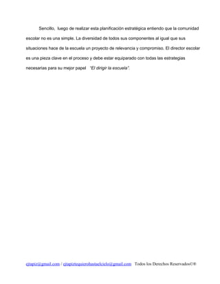 Sencillo, luego de realizar esta planificación estratégica entiendo que la comunidad
escolar no es una simple. La diversidad de todos sus componentes al igual que sus
situaciones hace de la escuela un proyecto de relevancia y compromiso. El director escolar
es una pieza clave en el proceso y debe estar equiparado con todas las estrategias
necesarias para su mejor papel “El dirigir la escuela”.

ejtapiz@gmail.com / ejtapiztequierohastaelcielo@gmail.com Todos los Derechos Reservados©®

 