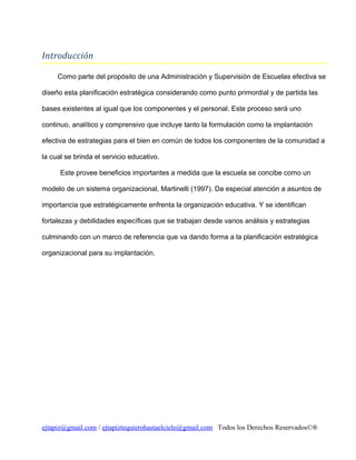 Introducción
Como parte del propósito de una Administración y Supervisión de Escuelas efectiva se
diseño esta planificación estratégica considerando como punto primordial y de partida las
bases existentes al igual que los componentes y el personal. Este proceso será uno
continuo, analítico y comprensivo que incluye tanto la formulación como la implantación
efectiva de estrategias para el bien en común de todos los componentes de la comunidad a
la cual se brinda el servicio educativo.
Este provee beneficios importantes a medida que la escuela se concibe como un
modelo de un sistema organizacional, Martinelli (1997). Da especial atención a asuntos de
importancia que estratégicamente enfrenta la organización educativa. Y se identifican
fortalezas y debilidades específicas que se trabajan desde varios análisis y estrategias
culminando con un marco de referencia que va dando forma a la planificación estratégica
organizacional para su implantación.

ejtapiz@gmail.com / ejtapiztequierohastaelcielo@gmail.com Todos los Derechos Reservados©®

 