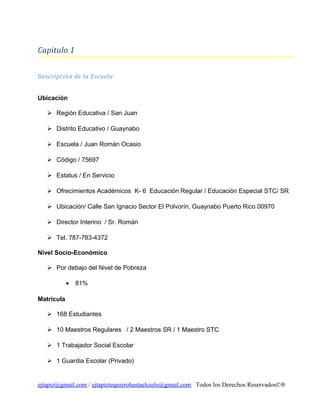 Capitulo 1
Descripción de la Escuela
Ubicación
 Región Educativa / San Juan
 Distrito Educativo / Guaynabo
 Escuela / Juan Román Ocasio
 Código / 75697
 Estatus / En Servicio
 Ofrecimientos Académicos K- 6 Educación Regular / Educación Especial STC/ SR
 Ubicación/ Calle San Ignacio Sector El Polvorín, Guaynabo Puerto Rico 00970
 Director Interino / Sr. Román
 Tel. 787-783-4372
Nivel Socio-Económico
 Por debajo del Nivel de Pobreza
•

81%

Matrícula
 168 Estudiantes
 10 Maestros Regulares / 2 Maestros SR / 1 Maestro STC
 1 Trabajador Social Escolar
 1 Guardia Escolar (Privado)

ejtapiz@gmail.com / ejtapiztequierohastaelcielo@gmail.com Todos los Derechos Reservados©®

 