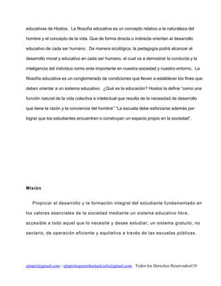 educativas de Hostos. La filosofía educativa es un concepto relativo a la naturaleza del
hombre y el concepto de la vida. Que de forma directa o indirecta orientan al desarrollo
educativo de cada ser humano. De manera sicológica, la pedagogía podrá alcanzar el
desarrollo moral y educativo en cada ser humano, el cual va a demostrar la conducta y la
inteligencia del individuo como ente importante en nuestra sociedad y nuestro entorno. La
filosofía educativa es un conglomerado de condiciones que llevan a establecer los fines que
deben orientar a un sistema educativo. ¿Qué es la educación? Hostos la define “como una
función natural de la vida colectiva e intelectual que resulta de la necesidad de desarrollo
que tiene la razón y la conciencia del hombre” “La escuela debe esforzarse además por
lograr que los estudiantes encuentren o construyan un espacio propio en la sociedad”.

Misión
Propiciar el desarrollo y la formación integral del estudiante fundamentado en
los valores esenciales de la sociedad mediante un sistema educativo libre,
accesible a todo aquel que lo necesite y desee estudiar; un sistema gratuito, no
sectario, de operación eficiente y equitativa a través de las escuelas públicas.

ejtapiz@gmail.com / ejtapiztequierohastaelcielo@gmail.com Todos los Derechos Reservados©®

 