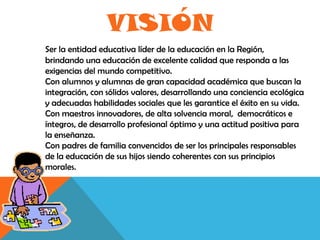 VISIÓN
Ser la entidad educativa líder de la educación en la Región,
brindando una educación de excelente calidad que responda a las
exigencias del mundo competitivo.
Con alumnos y alumnas de gran capacidad académica que buscan la
integración, con sólidos valores, desarrollando una conciencia ecológica
y adecuadas habilidades sociales que les garantice el éxito en su vida.
Con maestros innovadores, de alta solvencia moral, democráticos e
íntegros, de desarrollo profesional óptimo y una actitud positiva para
la enseñanza.
Con padres de familia convencidos de ser los principales responsables
de la educación de sus hijos siendo coherentes con sus principios
morales.
 