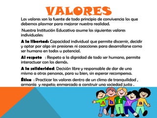 VALORES
Los valores son la fuente de todo principio de convivencia los que
debemos plasmar para mejorar nuestra realidad.
 Nuestra Institución Educativa asume los siguientes valores
individuales:
A la libertad: Capacidad individual que permite discernir, decidir
y optar por algo sin presiones ni coacciones para desarrollarse como
ser humano en todos u potencial.
Al respeto : Respeto a la dignidad de todo ser humano, permite
interactuar con los demás.
A la solidaridad: Decisión libre y responsable de dar de uno
mismo a otras personas, para su bien, sin esperar recompensa.
Ética : Practicar los valores dentro de un clima de tranquilidad ,
armonía y respeto; enmarcado a construir una sociedad justa .
 