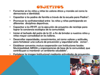 OBJETIVOS
•   Fomentar en los niños y niñas los valores éticos y morales así como la
    democracia e identidad.
•   Capacitar a los padres de familia a través de la escuela para Padres”.
•   Promover la confraternidad entre los niños y niñas participando en
    diferentes disciplinas deportivas.
•   Capacitar a los PP.FF. en la ejecución de proyectos de reciclaje para
    lograr la conciencia ecológica de la comunidad.
•   Iniciar el techado del patio de la I.E. a fin de brindar a nuestros niños y
    niñas mayor comodidad en los talleres.
•   Desarrollar capacidades, conocimientos, así como valores y actitudes,
    para fortalecer una cultura de prevención y seguridad ante sismos”.
•   Establecer convenios mutua cooperación con Instituciones locales:
    Municipalidad, MINSA y organizaciones de base de la comunidad, que
    contribuyan a mantener un ambiente saludable”.
•   Fortalecer la imagen Institucional mediante actividades de proyección.
 