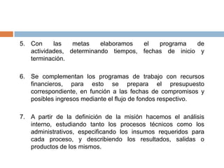 Pasos para desarrollar el plan estratégicoHacer una reflexión profunda, revisando la documentación que dio origen a la organización.Después de tener clara y tener por escrito la misión, meditamos en el ideal.Acortando el tiempo, hacemos la visualización (visión), de lo que deseamos que sea nuestra organización al finalizar el periodo del plan estratégico.Con base en la visión y el análisis FODA, procedemos a definir los objetivos que se concretizan a corto plazo mediante una serie de metas.
