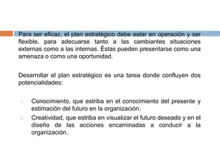 En el análisis interno se estudia el perfil competitivo, haciendo la evaluación y descripción de las fuerzas y debilidades.Paralelo al análisis interno, realizamos el análisis externo, estudiando, evaluando y previendo la situación del mercado y el medio ambiente.Revisamos el futuro identificando los supuestos más probables, con los cuales construimos escenarios.Formulamos las estrategias, políticas y procedimientos que orienten y rijan las diversas acciones que comprende el programa de trabajo.