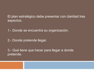 El plan estratégico debe presentar con claridad tres aspectos: 1.- Donde se encuentra su organización.2.- Donde pretende llegar.3.- Qué tiene que hacer para llegar a donde pretende.