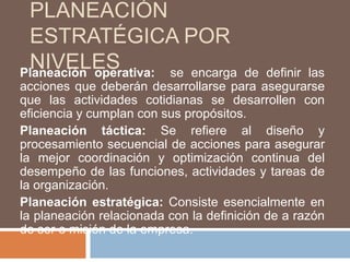 Planeación estratégica por niveles Planeación operativa:  se encarga de definir las acciones que deberán desarrollarse para asegurarse que las actividades cotidianas se desarrollen con eficiencia y cumplan con sus propósitos.Planeación táctica: Se refiere al diseño y procesamiento secuencial de acciones para asegurar la mejor coordinación y optimización continua del desempeño de las funciones, actividades y tareas de la organización.Planeación estratégica: Consiste esencialmente en la planeación relacionada con la definición de a razón de ser o misión de la empresa.
