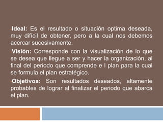 Ideal: Es el resultado o situación optima deseada, muy difícil de obtener, pero a la cual nos debemos acercar sucesivamente.