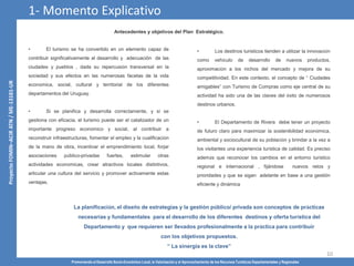 Promoviendo el Desarrollo Socio-Económico Local, la Valorización y el Aprovechamiento de los Recursos Turísticos Departamentales y Regionales
10
• El turismo se ha convertido en un elemento capaz de
contribuir significativamente al desarrollo y adecuación de las
ciudades y pueblos , dada su repercusión transversal en la
sociedad y sus efectos en las numerosas facetas de la vida
económica, social, cultural y territorial de los diferentes
departamentos del Uruguay.
• Si se planifica y desarrolla correctamente, y si se
gestiona con eficacia, el turismo puede ser el catalizador de un
importante progreso económico y social, al contribuir a
reconstruir infraestructuras, fomentar el empleo y la cualificación
de la mano de obra, incentivar el emprendimiento local, forjar
asociaciones público-privadas fuertes, estimular otras
actividades económicas, crear atractivos locales distintivos,
articular una cultura del servicio y promover activamente estas
ventajas.
• Los destinos turísticos tienden a utilizar la innovación
como vehículo de desarrollo de nuevos productos,
aproximación a los nichos del mercado y mejora de su
competitividad. En este contexto, el concepto de “ Ciudades
amigables” con Turismo de Compras como eje central de su
actividad ha sido una de las claves del éxito de numerosos
destinos urbanos.
• El Departamento de Rivera debe tener un proyecto
de futuro claro para maximizar la sostenibilidad económica,
ambiental y sociocultural de su población y brindar a la vez a
los visitantes una experiencia turística de calidad. Es preciso
además que reconocer los cambios en el entorno turístico
regional e internacional , fijándose nuevos retos y
prioridades y que se sigan adelante en base a una gestión
eficiente y dinámica
La planificación, el diseño de estrategias y la gestión público/ privada son conceptos de prácticas
necesarias y fundamentales para el desarrollo de los diferentes destinos y oferta turística del
Departamento y que requieren ser llevados profesionalmente a la práctica para contribuir
con los objetivos propuestos.
“ La sinergia es la clave”
Antecedentes y objetivos del Plan Estratégico.
1- Momento Explicativo
 