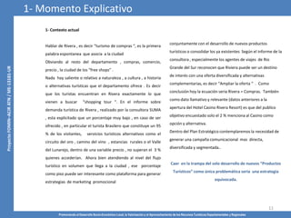 Promoviendo el Desarrollo Socio-Económico Local, la Valorización y el Aprovechamiento de los Recursos Turísticos Departamentales y Regionales
11
1- Contexto actual
Hablar de Rivera , es decir “turismo de compras “, es la primera
palabra espontanea que asocia a la ciudad
Obviando al resto del departamento , compras, comercio,
precio , la ciudad de los “free shops” .
Nada hay saliente o relativo a naturaleza , a cultura , a historia
o alternativas turísticas que el departamento ofrece . Es decir
que los turistas encuentran en Rivera exactamente lo que
vienen a buscar “shopping tour “. En el informe sobre
demanda turística de Rivera , realizado por la consultora SUMA
, esta explicitado que un porcentaje muy bajo , en caso de ser
ofrecido , en particular el turista Brasilero que constituye un 95
% de los visitantes, servicios turísticos alternativos como el
circuito del oro , camino del vino , estancias rurales o el Valle
del Lunarejo, dentro de una variable precio , no superan el 3 %
quienes accederían. Ahora bien atendiendo al nivel del flujo
turístico en volumen que llega a la ciudad , ese porcentaje
como piso puede ser interesante como plataforma para generar
estrategias de marketing promocional
conjuntamente con el desarrollo de nuevos productos
turísticos o consolidar los ya existentes Según el informe de la
consultora , especialmente los agentes de viajes de Rio
Grande del Sur reconocen que Riviera puede ser un destino
de interés con una oferta diversificada y alternativas
complementarias, es decir “Ampliar la oferta “ . Como
conclusión hoy la ecuación seria Rivera = Compras. También
como dato llamativo y relevante (datos anteriores a la
apertura del Hotel Casino Rivera Resort) es que del publico
objetivo encuestado solo el 2 % menciona al Casino como
opción y alternativa.
Dentro del Plan Estratégico contemplaremos la necesidad de
generar una campaña comunicacional mas directa,
diversificada y segmentada..
Caer en la trampa del solo desarrollo de nuevos “Productos
Turísticos” como única problemática seria una estrategia
equivocada.
1- Momento Explicativo
 