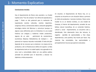 Promoviendo el Desarrollo Socio-Económico Local, la Valorización y el Aprovechamiento de los Recursos Turísticos Departamentales y Regionales
12
Conclusiones iníciales
Hoy el departamento de Rivera esta asociado a su Ciudad
Capital como “Tour de compras “con oferta de espectáculos y
juego “. Existe un alto potencial para la realización de
espectáculos eventos culturales, eventos deportivos,
congresos, ferias y convenciones dada su ubicación geográfica
estratégica dentro del Mercosur y estructura (aunque en
algunos casos deficientes pero no limitantes). Es una ciudad
histórica con antiguos y modernos modos productivos,
algunos de un valor patrimonial de características
ecuménicas (Represa Hidroeléctrica de Cuñapirú ) . Un
potencial en riquezas naturales incalculable. El éxito del plan
depende de los recursos que se destinen a la mejora de los
productos y de la infraestructura edilicia de soporte. La falta
de alojamiento tanto en la ciudad capital, mas agravado en la
zona rural y comunidades deben ser una política publica
/privadal de prioridad para el desarrollo y alcanzar los
objetivos y metas propuestos.
En resumen, el Departamento de Rivera hoy, en su
conjunto se encuentra en una situación básica y primaria
en oferta de productos / servicios turísticos. Rivera como
Ciudad no es un destino turístico, es una Ciudad de
Compras, el interior del departamento, acreedor de una
belleza natural maravillosa, de un contenido histórico,
cultural y social importantísimo, se encuentra solo y
abandonado. Esta observación tiene dos lecturas, la
negativa (perdida de oportunidades y free shops
dependencia) y otra positiva, hay mucho por hacer, hay
material, hay necesidades, hay oportunidades y
principalmente el recurso que aporta la naturaleza
1- Momento Explicativo
 