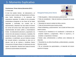 Promoviendo el Desarrollo Socio-Económico Local, la Valorización y el Aprovechamiento de los Recursos Turísticos Departamentales y Regionales
13
Conclusiones Primer informe (Noviembre 2012 )
Lic. Gustavo Sprei
Si bien han existido intentos de ordenamiento y el
estimulo al sector turístico del Departamento de Rivera,
estos fueron discontinuos y no alcanzaron las
expectativas esperadas. El análisis de las principales
problemáticas emergentes en las líneas de las bases
regionales y territoriales nos muestra que la
espontaneidad y dispersión han sido hasta el momento
las normas del turismo local. Salvo algunos esfuerzos
departamentales del sector público y emprendedores
locales de ordenamiento estructural y capacitación, los
mismos han sido escasos en alcances y resultados. De
persistir tal situación, continuara un crecimiento turístico
espontáneo, no planificado, que por tendencia propias
del mercado tenderá a concentrase en sitios con un
elevado nivel de de madurez y beneficios (Sector
Comercial de la Ciudad e Rivera) en detrimento de otros
lugares de relevantes atractivos pero hasta el momento
carentes de oportunidades de desarrollo.
1- Momento Explicativo
Emergentes finales primer informe
 Falta de gestión y falta de articulación publico/privada
 Falta de consolidación . Falta de incentivos y búsqueda de nuevas
oportunidades
 Necesidad de mejorar la calidad de oferta y servicio.
 Falta de financiamiento para el sector privado .
Falta de Marketing y posicionamiento de la Ciudad de Rivera como
destino turístico.
 Ausencia de la Intendencia en la canalización e información de
proyectos objetivos y programados.. Reina la coyuntura y la
ansiedad. Lo espontaneo e individual.
 Existen celos, enfrentamientos y conflictos como obstáculos de
desarrollo.
 Necesidad de una oferta diversificada, profesionalizada y asociada.
Intereses creados.
 No se contemplan las oportunidades y el desarrollo del turismo
social en el Uruguay
 