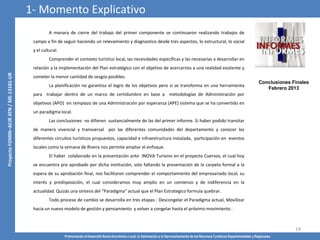 Promoviendo el Desarrollo Socio-Económico Local, la Valorización y el Aprovechamiento de los Recursos Turísticos Departamentales y Regionales
14
A manara de cierre del trabajo del primer componente se continuaron realizando trabajos de
campo a fin de seguir haciendo un relevamiento y diagnostico desde tres aspectos, lo estructural, lo social
y el cultural.
Comprender el contexto turístico local, las necesidades específicas y las necesarias a desarrollar en
relación a la implementación del Plan estratégico con el objetivo de acercarnos a una realidad existente y
cometer la menor cantidad de sesgos posibles.
La planificación no garantiza el logro de los objetivos pero si se transforma en una herramienta
para trabajar dentro de un marco de certidumbre en base a metodologías de Administración por
objetivos (APO) en remplazo de una Administración por esperanza (APE) sistema que se ha convertido en
un paradigma local.
Las conclusiones no difieren sustancialmente de las del primer informe. Si haber podido transitar
de manera vivencial y transversal por las diferentes comunidades del departamento y conocer los
diferentes circuitos turísticos propuestos, capacidad e infraestructura instalada, participación en eventos
locales como la semana de Rivera nos permite ampliar el enfoque.
El haber colaborado en la presentación ante INOVA Turismo en el proyecto Cuervos, el cual hoy
se encuentra pre aprobado por dicha institución, solo faltando la presentación de la carpeta formal a la
espera de su aprobación final, nos facilitaron comprender el comportamiento del empresariado local, su
interés y predisposición, el cual consideramos muy amplio en un comienzo y de indiferencia en la
actualidad. Quizás una síntesis del “Paradigma” actual que el Plan Estrategico formula quebrar.
Todo proceso de cambio se desarrolla en tres etapas : Descongelar el Paradigma actual, Movilizar
hacia un nuevo modelo de gestión y pensamiento y volver a congelar hasta el próximo movimiento .
1- Momento Explicativo
Conclusiones Finales
Febrero 2013
 
