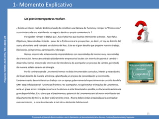 Promoviendo el Desarrollo Socio-Económico Local, la Valorización y el Aprovechamiento de los Recursos Turísticos Departamentales y Regionales
15
Un gran interrogante a resolver.
¿ Existe un interés real del ámbito privado de constituir una Cámara de Turismo y romper la “Proferencia “
o continuar cada uno atendiendo su negocio desde su propia conveniencia ?
Para poder romper el Status quo , hace falta mas que buenas intenciones y deseos , hace falta
Objetivos , Necesidades e interés , pasar de la Proferencia a la prospectiva , es decir , el hoy es distinto del
ayer y el mañana será y deberá ser distinto del hoy . Este es el gran desafío que propone nuestro trabajo.
Decisiones, compromiso, participación, liderazgo.
Hemos encontrado aisladamente emprendedores con necesidades de involucrase y necesidades
de orientación, hemos encontrado aisladamente empresarios locales con interés de aporte al cambio y
desarrollo, hemos encontrado interés en la Intendencia de acompañar un proceso de cambio, pero todo
de manera aislada carente de sinergia.
Por lo contrario desde Livramento hemos recibido innumerables consultas, interés y necesidades
de llevar delante de manera armónica y planificada un proceso de consolidación y crecimiento.
Livramento esta desarrollando un trabajo con un apoyo gubernamental especialmente en un año donde la
OMT esta enfocada en el Turismo de frontera. No acompañar, no aprovechar el impulso de Livramento,
seria un grave error y miopía estructural. La cámara o ente binacional es posible, en Livramento existe una
gran disponibilidad. Esta claro que el crecimiento y potencial de Livramento será el motor movilizador del
Departamento de Rivera, es decir si Livramento crece , Rivera deberá estar preparada para acompañar
ese crecimiento , o estará condenada a vivir de su desborde habitacional .
1- Momento Explicativo
 