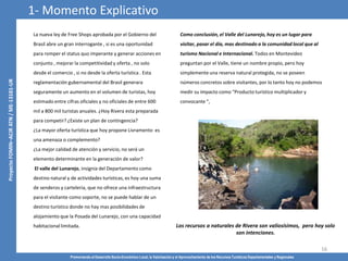Promoviendo el Desarrollo Socio-Económico Local, la Valorización y el Aprovechamiento de los Recursos Turísticos Departamentales y Regionales
16
La nueva ley de Free Shops aprobada por el Gobierno del
Brasil abre un gran interrogante , si es una oportunidad
para romper el status quo imperante y generar acciones en
conjunto , mejorar la competitividad y oferta , no solo
desde el comercio , si no desde la oferta turística . Esta
reglamentación gubernamental del Brasil generara
seguramente un aumento en el volumen de turistas, hoy
estimado entre cifras oficiales y no oficiales de entre 600
mil a 800 mil turistas anuales. ¿Hoy Rivera esta preparada
para competir? ¿Existe un plan de contingencia?
¿La mayor oferta turística que hoy propone Livramento es
una amenaza o complemento?
¿La mejor calidad de atención y servicio, no será un
elemento determinante en la generación de valor?
El valle del Lunarejo, insignia del Departamento como
destino natural y de actividades turísticas, es hoy una suma
de senderos y carteleria, que no ofrece una infraestructura
para el visitante como soporte, no se puede hablar de un
destino turístico donde no hay mas posibilidades de
alojamiento que la Posada del Lunarejo, con una capacidad
habitacional limitada. Los recursos a naturales de Rivera son valiosísimos, pero hoy solo
son intenciones.
Como conclusión, el Valle del Lunarejo, hoy es un lugar para
visitar, pasar el día, mas destinado a la comunidad local que al
turismo Nacional e Internacional. Todos en Montevideo
preguntan por el Valle, tiene un nombre propio, pero hoy
simplemente una reserva natural protegida, no se poseen
números concretos sobre visitantes, por lo tanto hoy no podemos
medir su impacto como “Producto turístico multiplicador y
convocante “,
1- Momento Explicativo
 