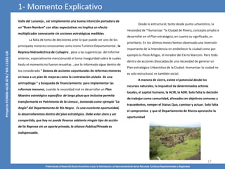 Promoviendo el Desarrollo Socio-Económico Local, la Valorización y el Aprovechamiento de los Recursos Turísticos Departamentales y Regionales
17
Valle del Lunarejo , ser simplemente una buena intención portadora de
un “Buen Nombre” con altas expectativas no implica un efecto
multiplicador convocante sin acciones estratégicas medibles .
La falta de toma de decisiones ante lo que puede ser uno de los
principales motores convocantes como icono Turístico Departamental , la
Represa Hidroeléctrica de Cuñapirú , pese a las sugerencias del informe
anterior, especialmente mencionando el tema inseguridad sobre la cuales
hasta el momento no fueron resueltas , por lo informado sigue dentro de
los considerado “ Deseos de acciones coyunturales de reformas menores
en base a un plan de mejoras como la contratación aislada de una
antropóloga “ y búsqueda de financiamiento para implementar las
reformas menores, cuando la necesidad real es desarrollar un Plan
Maestro estratégico especifico de largo plazo que inclusive permita
transformarla en Patrimonio de la Unesco , tomando como ejemplo “La
Anglo” del Departamento de Rio Negro . Es una excelente oportunidad,
lo desarrollaremos dentro del plan estratégico. Debe estar claro y ser
compartido, que hoy no puede llevarse adelante ningún tipo de acción
del la Represa sin un aporte privado, la alianza Publica/Privada es
indispensable.
1- Momento Explicativo
Desde lo estructural, tanto desde punto urbanístico, la
necesidad de “Humanizar “la Ciudad de Rivera, concepto amplio a
desarrollar en el Plan estratégico, en cuanto su significado, es
prioritario. En los últimos meses hemos observado una inversión
importante de la Intendencia en embellecer la ciudad como por
ejemplo la Plaza Artigas, el mirador del Cerro Marconi. Pero todo
dentro de acciones disociadas de una necesidad de generar un
Plan estratégico Urbanístico de la Ciudad. Humanizar la ciudad no
es solo estructural, es también social.
A manera de cierre, existe el potencial desde los
recursos naturales, la inquietud de determinados actores
locales, el capital humano, la ACIR, la ADR. Solo falta la decisión
de trabajar como comunidad, alineados en objetivos comunes y
trascedentes, romper el Status Quo, caminar y actuar. Solo falta
el compromiso y que el Departamento de Rivera aproveche la
oportunidad
 