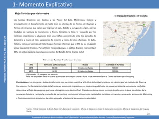 Promoviendo el Desarrollo Socio-Económico Local, la Valorización y el Aprovechamiento de los Recursos Turísticos Departamentales y Regionales
20
El mercado Brasilero en tránsito
Fuentes : Policía Rodoviaria do Brasil , Posto Km 5, Santana do Livramento , Oficina de Migraciones Brasil de Santana do Livarmento , Oficina de Migraciones del Uruguay,
Rivera .
Los turistas Brasileros con destino a las Playas del Este, Montevideo, Colonia y
principalmente el Departamento de Salto (con las ofertas de las Termas de Dayman y
Termas de Arapey), que optan por ingresar al país, debido a su lugar de origen, por las
Ciudades de Santana de Livramento y Rivera, tomando la Ruta 5 y pasando por los
controles migratorios y aduaneros (con una tráfico concentrado entre los periodos de
diciembre a marzo al Este, vacaciones de invierno y resto del año a Termas). En Salto,
hoteles, como por ejemplo el Hotel Arapey Termal, informan que el 55% de su ocupación
actual es público Brasilero. Para el Hotel Horacio Quiroga, el público Brasilero representa el
45%, en ambos casos la mayoría provenientes del Estado de Río Grande do Sul
Número de Turistas Brasileros en transito:
Año Vehículos particulares (1) Buses Cantidad de Turistas
2010 56.000 Sin datos confiables 140.000
2011 62.00 Sin datos confiables 155.000
(1)Promedio 2,5 pasajeros por vehículo.
Nota: No se poseen datos en cuanto a pernoctes en la región Urbana o Rural ni de permanencia en la Ciudad de Rivera para Shopping.
Conclusiones: Los números y datos de referencia nos permiten cuantificar el tráfico de turistas brasileros en tránsito por las ciudades de Rivera y
Livramento. Por las características de la frontera y sistema de migraciones, es muy arriesgado hasta no poseer un sistema sumamente confiable,
determinar el flujo de pasajeros que tiene a la región como destino final. Sí podemos tomar como termino de referencia la base estadística de la
ocupación hotelera, cantidad y promedio de pernoctes y contemplar la importante cantidad de turísticas en transito, generando acciones de Marketing
y Posicionamiento de productos de valor agregado, el potencial es sumamente alentador.
1- Momento Explicativo
Flujo Turístico por vía terrestre
 