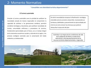 Promoviendo el Desarrollo Socio-Económico Local, la Valorización y el Aprovechamiento de los Recursos Turísticos Departamentales y Regionales
22
“ Consolidar una identidad turística departamental “
El Turismo sustentable
Entender al turismo sustentable como la actividad de satisfacer las
necesidades actuales de manera responsable sin comprometer la
capacidad de satisfacer a las generaciones venideras, permitirá
considerar estrategias y mecanismos, para satisfacer necesidades de
turistas, comunidades anfitrionas y proveedores de servicios,
fortaleciendo oportunidades para el futuro, con un manejo integral
de los elementos económicos sociales y culturales de la región, y los
procesos ecológicos esenciales para la conservación del medio
ambiente y su biodiversidad
Por ello la necesidad de incorporar la Planificación estratégica
entendida como las acciones a desarrollar, reconociendo sus
fortalezas y debilidades y aprovechando las oportunidades del
entorno así como conocer las amenazas que pudieran
obstaculizar la ejecución del plan
2- Momento Normativo
Contribuir a la mejora de las condiciones de vida
de la población de Rivera a través de la
valorización y del aprovechamiento de los
recursos turísticos departamentales y regionales
 