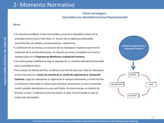 Promoviendo el Desarrollo Socio-Económico Local, la Valorización y el Aprovechamiento de los Recursos Turísticos Departamentales y Regionales
23
Visión estratégica :
Consolidar una identidad turística Departamental
Metas
 Es necesario establecer metas mensurables y escenarios deseables a futuro de la
actividad turística hacia el año 2016, en función de los objetivos ambientales,
socioculturales, de calidad y socioeconómicos a determinar.
La definición de las mismas y la selección de los indicadores respectivos permitirá la
evaluación de la marcha del proceso. Se trata de una tarea a completar en el corto y
mediano plazo en el Programa de Monitoreo y Evaluación Continua.
Las metas pueden establecerse bajo el supuesto de un contexto internacional favorable
para la actividad turística.
Para evaluar los efectos del Plan, se definirá una línea de base que mida los indicadores
al inicio del proceso a través de creación de un comité de seguimiento y Evaluación
Continua. Luego los indicadores se registrarán en tiempos intermedios y al final del Plan.
La evaluación intermedia se realizará para plantear correcciones, ya que es imposible
revertir posibles desviaciones una vez que finaliza. Al mismo tiempo, se medirán las
brechas, es decir, la diferencia entre las metas y el valor inicial (el grado en que las
metas sean alcanzadas).
Comité de seguimiento y
Evaluación Continua
2- Momento Normativo
 