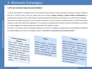 Promoviendo el Desarrollo Socio-Económico Local, la Valorización y el Aprovechamiento de los Recursos Turísticos Departamentales y Regionales
26
La idea de “oportunidad” es separadora de la mera concepción física territorial e indica conveniencia de tiempo y de lugar. Corredores,
áreas de uso turístico actual y áreas con vocación para el uso turístico, puertas, travesías y circuitos turísticos transfronterizos; se
complementan y necesitan entre sí, conformando un sistema perceptivo de la realidad que la transforma en una oferta turística integrada.
Todos pueden ser objeto de atracción, y con solo apoyar los existentes o crear los ausentes, es posible multiplicar una oferta diversificada,
novedosa y, sobre todo, culturalmente significativa. En su conjunto, los componentes del espacio turístico pre identificados se convierten
en un abanico gigantesco de oportunidades para el desarrollo turístico regional y nacional.
Por último, es conveniente resaltar la búsqueda realizada para articular las realidades del Departamento y potencialidades identificadas
como oportunidades, en el marco de los objetivos del plan “ Consolidar una identidad turística Departamental “
3- Momento Estratégico
1) ¿Por qué se llaman mapas de oportunidades?
 
