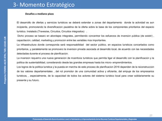 Promoviendo el Desarrollo Socio-Económico Local, la Valorización y el Aprovechamiento de los Recursos Turísticos Departamentales y Regionales
27
El desarrollo de ofertas y servicios turísticos se deberá extender a zonas del departamento donde la actividad es aún
incipiente, promoviendo la diversificación paulatina de la oferta sobre la base de los componentes prioritarios del espacio
turístico. Instalado (Travesías, Circuitos, Circuitos integrados) .
Dicho proceso se basará en abordajes integrales, permitiendo concentrar los esfuerzos de inversión pública (de existir) ,
capacitación, calidad, marketing y promoción entre las variables más importantes.
La infraestructura donde corresponda será responsabilidad del sector público, en espacios turísticos concertados como
prioritarios, y paralelamente se promoverá la inversión privada asociada al desarrollo local, de acuerdo con las necesidades
detectadas durante el proceso de planificación.
La inversión requerirá una nueva generación de incentivos turísticos que permita ligar el desarrollo con la planificación y la
política de sustentabilidad, considerando desde las grandes empresas hasta los micro- emprendimientos.
Los logros de la política turística y la puesta en marcha de este proceso de planificación 2016 dependen de la reconstrucción
de los valores departamentales , del rol promotor de una comunidad activa y eficiente, del empuje de los empresarios
turísticos, , especialmente, de la capacidad de todos los actores del sistema turístico local para crear solidariamente su
presente y su futuro.
Desafíos a mediano plazo
3- Momento Estratégico
 