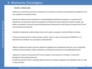 Promoviendo el Desarrollo Socio-Económico Local, la Valorización y el Aprovechamiento de los Recursos Turísticos Departamentales y Regionales
28
Desafíos a mediano plazo
Gestionar el conocimiento para la toma de decisiones y el estímulo a la producción de pensamiento estratégico en torno
a las variables de la actividad turística.
Articular con todas las áreas involucradas en la responsabilidad de gestionar los proyectos. La concreción de la
infraestructura necesaria para resolver los problemas de infraestructura básica (ejemplo humanizar la capital) que
limitan el crecimiento y la evolución general del departamento obstruyendo de modo decisivo la expansión del Turismo
como herramienta de desarrollo.
Consolidar la colaboración público-privada a través de la creación y puesta en marcha del Clúster y Cámaras.
.
Procurar el compromiso de la inversión privada y publica , lograr un mayor involucramiento del MINTUR en el
desarrollo local y fortalecer las y dar espacio a emprendedores
Mejorar la calidad de la oferta y procurar la distribución equilibrada de la demanda de modo que, aun en condiciones
cambiarias menos favorables, puedan mantenerse y aumentarse las condiciones de competitividad del sector.
Optimizar la inversión en la promoción del Turismo receptivo a nivel nacional y en el exterior, a través de la
participación de los diversos actores de
la cadena de valor del Turismo, orientando esfuerzos hacia los mercados y segmentos más redituables. Crear un Trade
Turístico de Rivera .
3- Momento Estratégico
 
