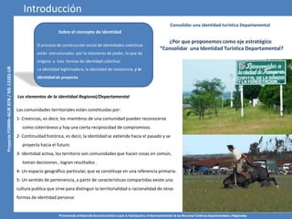 Promoviendo el Desarrollo Socio-Económico Local, la Valorización y el Aprovechamiento de los Recursos Turísticos Departamentales y Regionales
4
Consolidar una identidad turística Departamental
Los elementos de la identidad Regional/Departamental
Las comunidades territoriales están constituidas por:
1- Creencias, es decir, los miembros de una comunidad pueden reconocerse
como coterráneos y hay una cierta reciprocidad de compromisos.
2- Continuidad histórica, es decir, la identidad se extiende hacia el pasado y se
proyecta hacia el futuro
3- Identidad activa, los territorio son comunidades que hacen cosas en común,
toman decisiones , logran resultados .
4- Un espacio geográfico particular, que se constituye en una referencia primaria.
5- Un sentido de pertenencia, a partir de características compartidas existe una
cultura publica que sirve para distinguir la territorialidad o racionalidad de otras
formas de identidad personal
¿Por que proponemos como eje estratégico
“Consolidar una Identidad Turística Departamental?
Introducción
Sobre el concepto de identidad
El proceso de construcción social de identidades colectivas
están estructurados por la relaciones de poder, lo que da
origena a tres formas de identidad colectiva:
La identidad legitimadora, la identidad de resistencia, y la
identidad de proyecto.
 