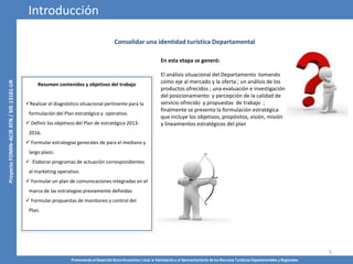 Promoviendo el Desarrollo Socio-Económico Local, la Valorización y el Aprovechamiento de los Recursos Turísticos Departamentales y Regionales
5
Consolidar una identidad turística Departamental
Resumen contenidos y objetivos del trabajo
Realizar el diagnóstico situacional pertinente para la
formulación del Plan estratégico y operativo.
 Definir los objetivos del Plan de estratégico 2013-
2016.
 Formular estrategias generales de para el mediano y
largo plazo.
· Elaborar programas de actuación correspondientes
al marketing operativo.
 Formular un plan de comunicaciones integradas en el
marco de las estrategias previamente definidas
 Formular propuestas de monitoreo y control del
Plan.
Introducción
En esta etapa se generó:
El análisis situacional del Departamento tomando
como eje al mercado y la oferta ; un análisis de los
productos ofrecidos ; una evaluación e investigación
del posicionamiento y percepción de la calidad de
servicio ofrecido y propuestas de trabajo ;
finalmente se presenta la formulación estratégica
que incluye los objetivos, propósitos, visión, misión
y lineamientos estratégicos del plan
 