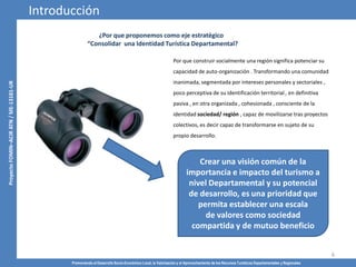 Promoviendo el Desarrollo Socio-Económico Local, la Valorización y el Aprovechamiento de los Recursos Turísticos Departamentales y Regionales
6
¿Por que proponemos como eje estratégico
“Consolidar una Identidad Turística Departamental?
Por que construir socialmente una región significa potenciar su
capacidad de auto-organización . Transformando una comunidad
inanimada, segmentada por intereses personales y sectoriales ,
poco perceptiva de su identificación territorial , en definitiva
pasiva , en otra organizada , cohesionada , consciente de la
identidad sociedad/ región , capaz de movilizarse tras proyectos
colectivos, es decir capaz de transformarse en sujeto de su
propio desarrollo.
Introducción
Crear una visión común de la
importancia e impacto del turismo a
nivel Departamental y su potencial
de desarrollo, es una prioridad que
permita establecer una escala
de valores como sociedad
compartida y de mutuo beneficio
 