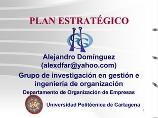 1
PLAN ESTRATÉGICO
Alejandro Domínguez
(alexdfar@yahoo.com)
Grupo de investigación en gestión e
ingeniería de organización
Departamento de Organización de Empresas
Universidad Politécnica de Cartagena
 