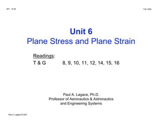 MIT - 16.20 Fall, 2002
Unit 6

Plane Stress and Plane Strain

Readings:

T & G 8, 9, 10, 11, 12, 14, 15, 16

Paul A. Lagace, Ph.D.

Professor of Aeronautics & Astronautics

and Engineering Systems

Paul A. Lagace © 2001
 
