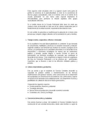  
-40-
 
Estos aspectos están vinculados entre sí y suponen asumir como punto de
partida la conciencia de la pluriculturalidad, es decir de la coexistencia de
diversos grupos socioculturales, tanto en el interior como en el exterior de la
escuela profesional. En este marco cobra especial importancia la
interculturalidad, pues promueve la relación equitativa entre grupos
socioculturales diferentes.
En el ámbito interno de la Escuela Profesional debe darse de modo que
conduzca tanto al desarrollo en cada una de las culturas involucradas para el
fortalecimiento de la unidad nacional, respetando la diversidad de éstas.
En este sentido, la autoestima se manifiesta por la valoración de sí mismo como
persona que comparte códigos culturales con la sociedad de la cual es miembro.
c. Trabajo creativo, cooperativo, reflexivo e innovador
En la actualidad el mercado laboral globalizado es cambiante; lo que demanda
de conocimientos, habilidades y destrezas en constante renovación y evolución;
exigiendo establecer una formación que involucre la creación, el progreso de la
ciencias y la participación de la comunidad universitaria en el desarrollo de las
innovaciones e invenciones tecnológicas de manera que las instituciones
públicas y privadas, puedan dirigirse a nuestra Escuela en busca de
profesionales con formación tecnológica de avanzada, que contribuyan al
desarrollo de las mismas. Esta competencia se logrará a través de asignaturas
del Área de Formación Profesional y en las prácticas pre - profesionales
respectivas, que se llevarán a cabo en las diferentes entidades públicas y
privadas.
d. Cultura emprendedora y productiva.
Este eje orienta a que el estudiante de Ciencias Contables desarrolle su
capacidad de producir cambios o transformaciones en las diversas
manifestaciones del quehacer humano, como consecuencia de la comprensión
de la propiedad y la conciencia de la necesidad de crear, perfeccionar y superar
en función de las demandas de la realidad presente, sin comprometer recursos y
posibilidades de calidad de vida de las futuras generaciones.
Comprende los siguientes aspectos:
 Gestión productiva, financiera y ambiental
 Tecnología alternativa
 Nuevas formas de producción y desarrollo económico sostenido
 Creatividad, arte, ciencia y tecnología
e. Conciencia democrática y ciudadana
Este orienta el pensar y actuar del estudiante en Ciencias Contables hacia la
construcción de una sociedad democrática, donde cada miembro es sujeto de
 