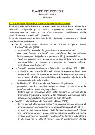 PLAN DE ESTUDIOS 2009<br />Educación básica     <br />Primaria<br />1. La educación básica en el contexto internacional y nacional<br />El término educación básica en la mayoría de los países hace referencia a educación obligatoria y ha venido adquiriendo enorme relevancia particularmente a partir de los años cincuenta. Inicialmente aludía específicamente a la educación primaria.<br />A escala internacional se han establecido objetivos de cobertura y calidad para la educación básica:<br />En la Conferencia Mundial sobre Educación para Todos Jomtien,Tailandia (1990)<br />se planteó la necesidad de garantizar el acceso universal<br />    con una “visión ampliada” para satisfacer las necesidades       básicas de aprendizaje de cada persona –niño, joven o adulto–. <br />Confirió a los miembros de una sociedad la posibilidad y, a la vez, la responsabilidad de respetar y enriquecer su herencia cultural, lingüística y espiritual común.<br />La Comisión Internacional sobre la Educación para el Siglo XXI, (1996), <br />puntualiza que los contenidos educativos de este nivel tienen que fomentar el deseo de aprender, el ansia y la alegría por conocer y, por lo tanto, el afán y las posibilidades de acceder más tarde a la educación durante toda la vida.<br />La Declaración Universal de los Derechos Lingüísticos             - puntualiza que los pueblos indígenas tienen el derecho a la     enseñanza de la propia lengua y cultura.<br />declara que la educación debe estar siempre al servicio de la diversidad lingüística y cultural, y las relaciones armoniosas entre diferentes comunidades lingüísticas de todo el mundo. <br />En el Foro Mundial sobre la Educación, (Dakar, 2000)<br /> la comunidad internacional reafirmó su compromiso de asegurar el acceso a una educación primaria de alta calidad para el año 2015. <br />en uno de sus puntos señala: dada la enorme diversidad cultural que caracteriza a los pueblos latinoamericanos, calidad educativa implica reconocer la necesidad de diversificar la oferta educativa a fin de asegurar no sólo el respeto sino el fortalecimiento de las diferentes culturas[…]. Gobiernos y sociedades debemos impedir que la diversificación de los servicios de educación básica a los grupos culturales minoritarios siga escondiendo una oferta empobrecida. <br />En la Cumbre del Milenio (2000) <br />se establecieron objetivos de desarrollo para el año 2015 conocidos como “Objetivos de desarrollo de la ONU para el milenio” <br />en el ámbito educativo destacan: lograr la enseñanza primaria que promover la igualdad entre los géneros y la autonomía de la mujer.<br />Pretende eliminar las desigualdades entre los géneros en la enseñanza primaria y secundaria, preferiblemente para el año 2005, y en todos los niveles de la enseñanza para el 2015.<br />Como resultado de los compromisos establecidos en el marco internacional, la educación básica se ha ido ampliando de manera progresiva hasta alcanzar ocho, 11 o más años. Es evidente que todos los países centran sus esfuerzos en extenderla a toda la población en edad escolar; es decir, en alcanzar la cobertura universal.<br />De 1950 a 1980 (Iberoamérica)se observa una acelerada expansión de la matrícula y de la inversión económica en la educación básica. <br />En los años noventa se incrementa nuevamente el gasto educativo, las tasas de crecimiento poblacional se reducen, se diseñan planes educativos de largo plazo que se convierten en políticas de Estado. Asimismo, se favoreció la descentralización y el apoyo a sistemas que permitieron tanto una mayor autonomía como la modernización de la gestión. Un ejemplo son los programas compensatorios.<br />En los últimos años se han realizado transformaciones en el reconocimiento de la pluralidad cultural y lingüística del país, lo cual<br />ha impactado en el ámbito educativo. En marzo de 2003 se aprobaron la Ley General de los Derechos Lingüísticos de los Pueblos Indígenas, donde se señala que los hablantes de lenguas<br />indígenas tendrán acceso a la educación obligatoria en su propia lengua y en español.<br />2. Principales retos para ofrecer educación de calidad<br />El que 14 de cada 100 niños (seis en la primaria y ocho en la secundaria  no tengan la oportunidad de asistir a la escuela e interactuar con un maestro es un hecho de enorme injusticia social, sobre todo porque esos niños son miembros de los grupos poblacionales en situaciones y contextos más vulnerables (rurales, indígenas, migrantes, jornaleros, niños en situación de calle, niños que presentan necesidades educativas especiales –con o sin discapacidad–, etcétera. El desafío es, entonces, ofrecer espacios y oportunidades educativas a estas poblaciones con modalidades pertinentes para asegurar la calidad.<br />Las escuelas con aulas multigrado son una constante en todo el país: más de la mitad de las escuelas primarias.<br />Fortalecer las estrategias para su atención es una tarea prioritaria para evitar que más de 17% de la matrícula de primaria, que asiste a escuelas multigrado, viva situaciones de desventaja didáctica, al estar en un espacio escolar con un maestro que al mismo tiempo atiende alumnos de varios grados. <br />México es un país multicultural y plurilingüe, aspectos que sin duda representan una gran riqueza; sin embargo, atender la gran diversidad cultural y lingüística implica un reto muy particular, y hacerlo con calidad incrementa la magnitud del reto. No sólo se requieren estrategias curriculares y de gestión escolar pertinentes, también hacen falta maestros que hablen las lenguas maternas de los alumnos, así como materiales de apoyo que contribuyan a la mejora educativa de estos grupos poblacionales, a fin de promover una atención educativa intercultural y bilingüe. Las entidades con mayor matrícula estudiantil indígena en el nivel de educación primaria son: Chiapas, Guerrero, Oaxaca, Puebla y Veracruz.<br />Hay otro fenómeno presente en el contexto educativo mexicano:<br />los hijos de los jornaleros agrícolas migrantes,  las valoraciones que se han realizado en este ámbito revelan la necesidad de diseñar un modelo educativo que considere, además de los elementos académicos, las condiciones de vida de dicha población. <br />Otro de los grupos poblacionales más vulnerables es el que corresponde a los alumnos que presentan necesidades educativas especiales, con o sin discapacidad; para atender a esta población la Secretaría de Educación Pública puso en marcha, desde el año 2002, el Programa Nacional de Fortalecimiento de la Educación Especial y de la Integración Educativa, el cual tiene como propósito<br />central promover la igualdad de oportunidades en el acceso, la permanencia y el logro educativo para los niños, las niñas y los jóvenes con necesidades educativas especiales. <br />Intensificar el combate al rezago educativo<br />Al igual que los esfuerzos por elevar la calidad educativa, el combate al rezago educativo es una de las constantes en las políticas públicas del sector. Este apartado se refiere a dos tipos de rezago: el ligado a la escolaridad, que indica la proporción de la población que no ha concluido su educación básica, pero que de acuerdo con su edad debía haberlo hecho, y el rezago en infraestructura y equipamiento escolar.<br />El combate al rezago educativo de la población mayor de 15 años reside en la capacidad preventiva, por decirlo de algún modo, que un sistema educativo posee para evitar que los niños arriben a los 15 años sin haber concluido satisfactoriamente su educación básica. El reto, además de alcanzar la cobertura universal en los tres niveles de educación básica, es incrementar la eficiencia terminal y la capacidad de retención, evitando el abandono escolar y cuidando la calidad de los servicios.<br />En cuanto al rezago en infraestructura y equipamiento se han buscado diversos mecanismos de financiamiento: el Programa Peso a Peso, con la concurrencia de los gobiernos federal y estatal; la donación de los terrenos por parte de los municipios; la participación de la población local mediante mano de obra gratuita, y los créditos externos de organismos internacionales (Banco Mundial, Banco Interamericano de Desarrollo).<br />Elevar la calidad de la educación y el logro escolar con principios de equidad<br />Como se ha reiterado, la cobertura casi universal en educación básica es un<br />indicador positivo, pero no es suficiente si la calidad y los logros educativos no son los esperados. Los resultados de las evaluaciones nacionales e internacionales (Programa para la Evaluación Internacional de Alumnos –Pisa–, Examen de Calidad y Logro Educativo –Excale– y Evaluación Nacional de Logro Académico en Centros Escolares –enlace–) ofrecen signos contundentes respecto a que en este rubro aún hay mucho por hacer<br />La evaluación del logro educativo a través de instrumentos de aplicación<br />masiva, a pesar de las limitaciones que necesariamente le son inherentes resulta un importante insumo para dar seguimiento y corregir debilidades; y ahora, cuando se está generando un sólido sistema nacional de evaluación, es necesario utilizar esta información en forma productiva.<br />Además de las consideraciones anteriores habrá que tomar en cuenta los diversos factores que influyen en la calidad de la educación y en el logro escolar, como son: la renovación e implementación del currículo, las prácticas de enseñanza, la gestión escolar, el tiempo efectivo de clases, entre otras condiciones.<br /> Articular curricularmente la educación básica<br />Existen dos referentes obligados para la articulación: las actuales reformas de preescolar y secundaria. Entre los retos de mayor urgencia para el nivel preescolar se puede mencionar la falta de condiciones en infraestructura y la carencia de recursos humanos, condiciones necesarias para que los niños puedan cursar tres años de preescolar, como requisito para ingresar a la primaria a partir del año 2009. Asimismo, todavía existen temas pendientes, como la casi nula producción de materiales de apoyo didáctico, la iniciación de los niños al uso de las tecnologías, y la pertinencia cultural y lingüística –que debe especificarse en el programa de educación preescolar.<br />Para el caso de la educación secundaria se busca asegurar que todos los jóvenes entre 12 y 15 años de edad tengan acceso a la misma, la concluyan (idealmente en tres años) y obtengan una formación pertinente y de calidad que les permita ingresar al sistema de educación media superior.<br />Habrá que tomar en cuenta los diversos factores que influyen en la calidad de la educación y en el logro escolar, como son: la renovación e implementación del currículo, las prácticas de enseñanza, la gestión escolar, el tiempo efectivo de clases, entre otras condiciones.<br />3. Elementos centrales en la definición del nuevo currículo<br />En la definición del nuevo currículo para educación primaria se consideraron cuatro elementos sustanciales: la Reforma de Educación Preescolar, la  Reforma de Educación Secundaria, la innovación en la gestión escolar y el uso de las tecnologías de la información y la comunicación en los proyectos educativos.<br />La Reforma de la Educación Preescolar<br />La Reforma de la Educación Preescolar, realizada en 2004, se sustenta en la<br />necesidad de tomar en cuenta los aportes recientes de la investigación sobre el desarrollo y aprendizaje infantiles.<br />La reforma curricular de la educación preescolar tiene como finalidad contribuir a la transformación y al mejoramiento de las prácticas pedagógicas y de las concepciones que las sustentan (creencias sobre cómo son y aprenden los niños pequeños y cuál es la función de la educación preescolar), de modo que los pequeños desarrollen las competencias cognitivas y socioafectivas que son la base para el aprendizaje permanente.<br />El propósito central de la reforma curricular de este nivel educativo ha sido<br />la transformación y el mejoramiento de las prácticas pedagógicas, orientándolas a favorecer en los niños el desarrollo de competencias; ello implica cambios en las concepciones que por mucho tiempo han predominado acerca de los niños pequeños, sus procesos de desarrollo y aprendizaje y, en consecuencia, acerca de lo que corresponde a la escuela hacer para favorecer aprendizajes.<br />en ella a todo el personal que labora en este nivel educativo, gestionar recursospara generar plazas necesarias y fortalecer la infraestructura; además hace falta mantener acciones sistemáticas en distintas líneas de trabajo: a) continuar el fortalecimiento de la función directiva y de asesoría, articuladas con sus equivalentes para la educación primaria y la secundaria, mismas que se configurarán como un afluente del Sistema Nacional de Formación y Desarrollo Profesional de los Maestros, b) seguimiento al proceso de reforma en las entidades y modalidades, c) fortalecimiento del trabajo pedagógico de las educadoras y d) desarrollo de criterios para la articulación entre la educación preescolar y la educación primaria.<br />La puesta en marcha de la reforma educativa ha planteado la superación de<br />dos grandes retos: a) la gestión administrativa y financiera para la operación del servicio y b) la gestión técnico-pedagógica. El primero no ha sido superado, y para lograrlo se requiere reorientar los alcances de la reforma. El segundo está supeditado a una eficiente ejecución del primero.<br />Otro de los grandes retos de la reforma del preescolar es considerar que<br />este programa debe tomar en cuenta la diversidad cultural y lingüística que se atiende en el nivel, y valorar los posibles cambios y adecuaciones al currículo para atender con pertinencia a toda la población.<br />La Reforma de la Educación Secundaria<br />A partir de 2006 se empezó a aplicar un nuevo currículo en la educación secundaria.<br />La generalización ha presentado dificultades debido a la heterogeneidad del nivel de secundaria, no sólo por sus modalidades (general, técnica, telesecundaria), sino por las condiciones de operación en los estados (y dentro de ellos, en las distintas regiones).<br />La educación secundaria busca asegurar que todos los jóvenes de entre 12<br />y 15 años de edad tengan acceso a la misma, la concluyan (idealmente en tres años) y obtengan una formación pertinente y de calidad que les permita ingresar al sistema de educación media superior.<br />implica transformar las prácticas docentes en las escuelas secundarias, a fin de promover aprendizajes efectivos en todos los estudiantes, así como renovar la gestión de las escuelas generando las condiciones para que docentes y directivos trabajen colaborativamente y asuman como equipo la responsabilidad en el aprendizaje de todos sus estudiantes en este nivel.<br />Un comentario especial debe hacerse respecto a la telesecundaria. Con una<br />trayectoria de crecimiento acelerado, con algunos éxitos, pero también con signos severos de abandono, este modelo educativo requiere ser fortalecido para elevar la calidad de los aprendizajes y la eficiencia terminal. Los resultados de las evaluaciones indican que la telesecundaria arroja puntajes mucho más bajos, en comparación con las otras modalidades, pero además se debe consolidar a la Telesecundaria como un mecanismo fundamental para asegurar la cobertura educativa con calidad en la fase terminal de educación básica.<br />La innovación en la gestión escolar<br />Los retos actuales de la primaria se centran en elevar la calidad educativa<br />de las áreas tradicionalmente trabajadas, y en incorporar al currículo y a las actividades cotidianas: el aprendizaje sostenido y eficiente de una segunda lengua como asignatura de orden estatal; fortalecer el carácter de las asignaturas de Educación Física y Educación Artística y la renovación de la asignatura Educación Cívica por la de Formación Cívica y Ética; la ampliación del horario para el desarrollo de actividades artísticas y físicas, en el caso de escuelas de tiempo completo; la renovación de los objetivos de aprendizaje y la aplicación de nuevas estrategias didácticas. Estos retos demandan un proceso de innovación en términos de gestión educativa.<br />El sistema educativo nacional demanda actualmente mayor interacción y coordinación entre todos sus agentes y una mejor gestión institucional, a la<br />altura de las exigencias del siglo xxi, así como replantear los esquemas actuales de financiamiento de participación social, las formas de colaboración y las estrategias conjuntas que permitan combatir problemas de la educación –como el rezago– e impulsar la calidad desde los estados a partir de sus propias experiencias. En ese sentido, se hace evidente la necesidad de generar nuevas herramientas de gestión escolar que renueven las que actualmente operan y que permitan colocar a la comunidad escolar en el centro de atención de las políticas educativas e involucrarla en los procesos de mejora de los centros escolares.<br />Por ello, se precisa el fortalecimiento de elementos como la participación en<br />los programas estratégicos que impulsa la Secretaría de Educación Pública, la planeación para el ejercicio de los montos de apoyo, la institucionalización de la cooperación y la delimitación de la misma.<br />Estas estrategias en su conjunto permitirán articular compromisos que emanen desde la propia comunidad escolar, sin perder de vista la perspectiva de la calidad con equidad, el desarrollo de competencias para la vida y la gobernabilidad democrática, como pilares de la educación.<br />Las tecnologías de la información y la comunicación en los proyectos educativos<br />En México diversos proyectos educativos se basan en el empleo de tecnologías de información y comunicación (tic) como recurso para incrementar la calidad de la enseñaza o para aumentar la cobertura. A continuación se describen los más representativos.<br />Proyecto Galileo (1993)que la sep realizó conjuntamente con la Fundación Arturo Rosenblueth.<br />En 1985 se puso en marcha el programa Computación Electrónica en la<br />Educación Básica (Coeba), orientado a utilizar la computadora en el aula como apoyo didáctico. <br />Proyecto Red Escolar con el propósito de elevar la calidad de la educación básica a través de proyectos colaborativos, actividades permanentes, cursos y talleres en línea.<br /> Biblioteca Digital de Red Escolar para apoyar principalmente a la educación básica, mediante la producción de publicaciones digitales integradas en servicios estandarizados de consulta en internet, a través de bases de datos y del administrador de bibliotecas digitales.<br />Operación la Red Satelital de Televisión Educativa (Edusat). Es un sistema digitalizado de señal restringida, que cuenta con más de 35 000 equipos receptores en el sistema educativo mexicano. A través de Edusat se transmite la telesecundaria mexicana.<br />    A partir de 1996 se han puesto en marcha diversos proyectos, entre los        que destacan los siguientes:<br />Secundarias para el Siglo xxi (Sec 21). Este proyecto propone el uso de las tecnologías de la comunicación y la información como herramientas para la enseñanza de las distintas asignaturas que conforman el currículo de la escuela secundaria, y proporciona materiales educativos específicamente diseñados para aprovechar los recursos que ofrecen esas tecnologías. Incorpora diversos recursos tecnológicos, como el video en formato digital, el acceso a internet, calculadoras algebraicas para la enseñanza de las matemáticas y software especializado para los laboratorios que apoyan la enseñanza de la física, la química y la biología.<br />Portal Sepiensa. Es un portal educativo en internet que integra contenidos de instancias públicas, privadas, sociales y de los proveedores de materiales educativos para la educación básica.<br />La Enseñanza de las Matemáticas con Tecnología (Emat). Propone incorporar de forma sistemática y gradual el uso de las tic a la escuela secundaria pública para la enseñanza de las matemáticas, con base en un modelo pedagógico orientado a mejorar y enriquecer los contenidos curriculares.<br />Enseñanza de las Ciencias con Tecnología (Ecit). Tiene como objetivo principal contribuir al mejoramiento de la enseñanza de las ciencias en la secundaria.<br />Enseñanza de las Ciencias a través de Modelos Matemáticos (ecamm). Este modelo surge como producto de la expansión en cuanto a temas curriculares y herramientas de los modelos Emat-Ecit. Las actividades que se incluyen en los materiales de ecamm buscan apoyar la enseñanza, en educación secundaria, de la física, la química y la biología, con un enfoque centrado en la modelación matemática, por lo tanto las actividades también son de utilidad para abordar algunos contenidos matemáticos.<br />El proyecto de Enseñanza de la Física con Tecnología (Efit) es el resultado de la adaptación del modelo canadiense Technology Enhanced Science Secondary Instruction (tessi) a la enseñanza de la física en la escuela secundaria en México. <br />Sistema Enciclomedia: en el ciclo escolar 2004-2005 se introduce Enciclomedia en 5º y 6º grados de educación primaria. Es una herramienta dirigida a niños y maestros que incorpora los libros de texto gratuito digitalizados y otros materiales educativos en multimedia.<br />Habilidades digitales para todos. En el año 2007 la sep genera un nuevo proyecto educativo denominado Habilidades digitales para todos, cuyas estrategias son guiadas por cuatro ejes de acción: a) mejora de la calidad educativa, b) desarrollo de estándares en educación básica, c) mejora en la formación y capacitación de docentes y funcionarios de la educación básica, y d) la evaluación del sistema con base en estándares nacionales. Además, plantea la incorporación de equipos de cómputo en las escuelas para uso pedagógico por los docentes y los alumnos, junto con esquemas de alta interactividad para favorecer la enseñanza y el aprendizaje, y el desarrollo de habilidades digitales.<br /> 4.- La Articulación Curricular de la Educación Básica<br />La articulación de la educación básica es requisito fundamental para el cumplimiento del perfil de egreso contenido en el último nivel educativo del subsistema.<br />Implica integrar los niveles preescolar, primaria y secundaria como un trayecto formativo en el que haya consistencia entre los conocimientos específicos, las habilidades, y las actitudes y los valores, esto es, del desarrollo de competencias, a fin de sentar las bases para enfrentar las necesidades de la sociedad futura.<br />Si bien se reconoce que los planes y programas de estudio de educación<br />primaria, renovados a partir del Acuerdo Nacional para la Modernización de la Educación Básica de 1993, han estado sujetos a revisiones constantes –entre las que destaca la que se hizo al programa de Español de primaria (2000)– esto no ha sido suficiente para hacerlos corresponder con los actuales cambios sociales, culturales y científicos. En consecuencia, una acción prioritaria para asegurar una educación básica de calidad es la oportuna y acertada articulación curricular entre los tres niveles.<br />A partir de las reformas que se realizaron en educación preescolar (2004)<br />y educación secundaria (2006) se establecieron las bases del perfil de egreso de la educación básica en general y de la articulación entre la formación básica y la educación media superior. <br />Los retos de la primaria se centran en elevar la calidad y en incorporar al currículo y a las actividades cotidianas: la renovación de los contenidos de aprendizaje y nuevas estrategias didácticas, el enfoque intercultural, el uso de las tecnologías de la información y la comunicación como apoyo para la enseñanza y el aprendizaje; el aprendizaje de una lengua materna, sea lengua indígena o español, y una lengua adicional (indígena, español o inglés) como asignatura de orden estatal; la renovación de la asignatura Educación Cívica por Formación Cívica y Ética, y la innovación de la gestión educativa.<br />La articulación de la educación básica debe entenderse desde una perspectiva que supere la concepción que reduce el desarrollo curricular sólo a la revisión, actualización y articulación de los planes y programas. Se requiere partir de una visión que incluya los diversos aspectos que conforman el desarrollo curricular en su sentido más amplio; es decir, el conjunto de condiciones y factores que hacen factible que los egresados alcancen los estándares de desempeño: los conocimientos, las habilidades, las actitudes y los valores. Esos aspectos y sus características son los siguientes.<br />El currículo. En términos generales, se entiende por currículo el conjunto de<br />contenidos, ordenado en función de una particular concepción de enseñanza,<br />que incluye orientaciones o sugerencias didácticas y criterios de evaluación,<br />con la finalidad de promover el desarrollo y el aprendizaje de los alumnos.<br />Para ello, el currículo debe ser congruente con los procesos de desarrollo y de aprendizaje de los niños y los adolescentes, pertinente a las necesidades educativas de los alumnos, relevante a las demandas y necesidades sociales. <br />Los maestros y las prácticas docentes. Como agentes fundamentales de la intervención educativa, los maestros son los verdaderos agentes del desarrollo curricular, por lo que deberán participar en propuestas de formación inicial, actualización y desarrollo profesional, para realizar su práctica docente de manera efectiva, aplicar con éxito los nuevos programas en el aula y atender a los requerimientos educativos que la diversidad de la población escolar le demande.<br />Los medios y materiales de apoyo. Conformados por los recursos didácticos que facilitan la enseñanza en el aula, los medios y materiales de apoyo deberán ser adecuados a las condiciones del entorno social, cultural y lingüístico. Es deseable que a los medios existentes se agreguen los nuevos recursos, resultado del avance en las tic. Lo importante es garantizar una relación congruente entre el desarrollo de los campos formativos, la enseñanza de los contenidos y el manejo de las nuevas tic, así como asegurar en los maestros las competencias necesarias para su aprovechamiento pedagógico.<br />La gestión escolar. Está conformada por el conjunto de aspectos y condiciones necesarias para que las comunidades educativas adquieran autonomía, identifiquen problemas y contribuyan a su solución, por medio de la transformación del trabajo en el aula y de la organización escolar, a fin de que los integrantes de la comunidad escolar vivan ambientes estimulantes para el estudio y el trabajo. La gestión escolar deberá centrar la atención en el cumplimiento de su razón de ser: el estudio, la enseñanza y el aprendizaje, y de esta manera establecer mecanismos para alcanzar los propósitos formativos. Como parte de la gestión escolar se incluyen dos aspectos que tienen repercusión en las formas de trabajo de las escuelas e inciden en las condiciones en que se realizan el estudio, la enseñanza y el aprendizaje, estos aspectos son: la normatividad escolar y los recursos con que cuentan las escuelas, incluyendo la infraestructura.<br />La gestión escolar que apunta al logro educativo procura la organización y el<br />funcionamiento escolar que abren espacios a la participación de los padres,<br />tutores y comunidad en general de manera organizada, y al funcionamiento<br />del órgano técnico.<br />Los alumnos. El centro de la intervención educativa y el referente fundamental de todos los aspectos del desarrollo curricular lo constituyen los alumnos.<br />Para ello es necesario tener presente quiénes son los niños y los adolescentes y particularmente reconocer la diversidad social, cultural, lingüística, étnica, en estilos y ritmos de aprendizaje de los alumnos que viven en cada una de las regiones del país.<br />5.- Competencias para la vida y perfil de egreso de la educación básica<br />En el mundo contemporáneo cada vez son más altos los niveles educativos<br />requeridos a hombres y mujeres para participar en la sociedad y resolver problemas de carácter práctico. En este contexto es necesaria una educación básica que contribuya al desarrollo de competencias amplias para mejorar la manera de vivir y convivir en una sociedad cada vez más compleja; por ejemplo, el uso eficiente de herramientas para pensar, como el lenguaje¸ la tecnología, los símbolos y el propio conocimiento; la capacidad de actuar en grupos heterogéneos y de manera autónoma.<br />Una competencia implica un saber hacer (habilidades) con saber (conocimiento), así como la valoración de las consecuencias de ese hacer (valores y actitudes). En otras palabras, la manifestación de una competencia revela la puesta en juego de conocimientos, habilidades, actitudes y valores para el logro de propósitos en contextos y situaciones diversas, por esta razón se utiliza el concepto “movilizar conocimientos” (Perrenoud, 1999). Lograr que la educación básica contribuya a la formación de ciudadanos con estas características implica plantear el desarrollo de competencias como propósito educativo central.<br />Las competencias para la vida<br />Las competencias movilizan y dirigen todos estos componentes hacia la consecución de objetivos concretos; son más que el saber, el saber hacer o el saber ser. Las competencias se manifiestan en la acción de manera integrada. Poseer sólo conocimientos o habilidades no significa ser competente: se pueden conocer las reglas gramaticales, pero ser incapaz de redactar una carta; se pueden enumerar los derechos humanos y, sin embargo, discriminar a las personas con alguna discapacidad.<br />La movilización de saberes (saber hacer con saber y con conciencia respecto<br />del impacto de ese hacer) se manifiesta tanto en situaciones comunes de<br />la vida diaria como en situaciones complejas y ayuda a visualizar un problema, poner en juego los conocimientos pertinentes para resolverlo, reestructurarlos en función de la situación, así como extrapolar o prever lo que hace falta.<br />Competencias para el aprendizaje permanente. Implican la posibilidad de aprender, asumir y dirigir el propio aprendizaje a lo largo de la vida, de integrarse a la cultura escrita, así como de movilizar los diversos saberes culturales, lingüísticos, sociales, científicos y tecnológicos para comprender la realidad.<br />Competencias para el manejo de la información. Se relacionan con la búsqueda, identificación, evaluación, selección y sistematización de información; el pensar, reflexionar, argumentar y expresar juicios críticos; analizar, sintetizar, utilizar y compartir información; el conocimiento y manejo de distintas lógicas de construcción del conocimiento en diversas disciplinas y en los distintos ámbitos culturales.<br />Competencias para el manejo de situaciones. Son aquellas vinculadas con la posibilidad de organizar y diseñar proyectos de vida, considerando diversos aspectos, como los históricos, sociales, políticos, culturales, geográficos, ambientales, económicos, académicos y afectivos, y de tener iniciativa para llevarlos a cabo, administrar el tiempo, propiciar cambios y afrontar los que se presenten; tomar decisiones y asumir sus consecuencias, enfrentar el riesgo y la incertidumbre, plantear y llevar a buen término procedimientos o alternativas para la resolución de problemas, y manejar el fracaso y la desilusión.<br />Competencias para la convivencia. Implican relacionarse armónicamente con<br />otros y con la naturaleza; comunicarse con eficacia; trabajar en equipo; tomar<br />acuerdos y negociar con otros; crecer con los demás; manejar armónicamente las relaciones personales y emocionales; desarrollar la identidad personal y social; reconocer y valorar los elementos de la diversidad étnica, cultural y lingüística que caracterizan a nuestro país, sensibilizándose y sintiéndose parte de ella a partir de reconocer las tradiciones de su comunidad, sus cambios personales y del mundo.<br />Competencias para la vida en sociedad. Se refieren a la capacidad para decidir y actuar con juicio crítico frente a los valores y las normas sociales y culturales; proceder a favor de la democracia, la libertad, la paz, el respeto a la legalidad y a los derechos humanos; participar tomando en cuenta las implicaciones sociales del uso de la tecnología; participar, gestionar y desarrollar actividades que promuevan el desarrollo de las localidades, regiones, el país y el mundo; actuar con respeto ante la diversidad sociocultural; combatir la discriminación y el racismo, y manifestar una conciencia de pertenencia a su cultura, a su país y al mundo.<br />El perfil del egreso de la educación básica<br />El perfil de egreso de la educación básica tiene un papel muy importante en el proceso de articulación de los tres niveles (preescolar, primaria y secundaria) que constituyen esta etapa de escolaridad obligatoria. Las razones de ser de dicho perfil son las siguientes:<br />1. Definir el tipo de estudiante que se espera formar a lo largo de la educación básica.<br />2. Ser un referente común, tanto para la definición de los contenidos como para<br />las orientaciones didácticas que guían el estudio de las asignaturas que forman el currículo.<br />3. Servir de base para valorar la eficacia del proceso educativo.<br />El perfil de egreso plantea un conjunto de rasgos que los estudiantes deberán mostrar al término de la educación básica, como garantía de que podrán desenvolverse en cualquier ámbito en el que decidan continuar su desarrollo.<br />Dichos rasgos son el resultado de una formación que destaca la necesidad de desarrollar competencias para la vida, que además de conocimientos y habilidades incluyen actitudes y valores para enfrentar con éxito diversas tareas. El logro de los rasgos del perfil de egreso supone una tarea compartida entre los campos de conocimiento que integran los planes de estudio de la educación básica.<br />Los planes y programas de estudio de preescolar, primaria y secundaria se han construido de manera articulada y con el principio general de que la escuela en su conjunto y en particular los docentes dirijan los aprendizajes de los alumnos, mediante el planteamiento de desafíos intelectuales, el análisis y la socialización de lo que éstos producen, la consolidación de lo que se aprende y su utilización en nuevos desafíos para seguir aprendiendo. Así, el paso de los alumnos por la escolaridad básica se hará de manera coherente y sin traslapes o vacíos en las diversas líneas de estudio.<br />Como resultado del proceso de formación a lo largo de la escolaridad básica,<br />el alumno mostrará los siguientes rasgos:<br />Utiliza el lenguaje oral y escrito para comunicarse con claridad y fluidez e<br />interactuar en distintos contextos sociales y culturales. Además, posee las herramientas básicas para comunicarse en una lengua adicional.<br />Argumenta y razona al analizar situaciones, identifica problemas, formula preguntas, emite juicios, propone soluciones y toma decisiones. Valora los razonamientos y la evidencia proporcionada por otros y puede modificar,} en consecuencia, los propios puntos de vista.<br />Busca, selecciona, analiza, evalúa y utiliza la información proveniente de diversas fuentes. Interpreta y explica procesos sociales, económicos, financieros, culturales y naturales para tomar decisiones individuales o colectivas, en función del bien común.<br />Conoce y ejerce los derechos humanos y los valores que favorecen la vida democrática, actúa en y pugna por la responsabilidad social y el apego a la ley.<br />Asume y practica la interculturalidad como riqueza y forma de convivencia en la diversidad social, étnica, cultural y lingüística.<br />Conoce y valora sus características y potencialidades como ser humano; sabe trabajar en equipo; reconoce, respeta y aprecia la diversidad de capacidades en los otros, y emprende y se esfuerza por lograr proyectos personales o colectivos.<br />Promueve y asume el cuidado de la salud y del ambiente, como condiciones que favorecen un estilo de vida activo y saludable.<br />Aprovecha los recursos tecnológicos a su alcance, como medios para comunicarse, obtener información y construir conocimiento.<br />Reconoce diversas manifestaciones del arte, aprecia la dimensión estética y es capaz de expresarse artísticamente.<br />6.- Características del plan y los programas de estudio<br />El plan y los programas de estudio de educación primaria dan continuidad a<br />los planteamientos del plan y los programas de estudio de educación secundaria 2006 en relación con tres elementos sustantivos: a) la diversidad y la interculturalidad, b) el énfasis en el desarrollo de competencias y c) la incorporación de temas que se abordan en más de una asignatura.10<br />La diversidad y la interculturalidad.<br />Se reconoce que los alumnos tienen ritmos y estilos de aprendizaje diferentes y que en algunos casos presentan necesidades educativas especiales asociadas a alguna discapacidad permanente o transitoria. En este sentido se pretende que las niñas y los niños reconozcan la pluralidad como una característica de su país y del mundo, y que la escuela se convierta en un espacio donde la diversidad pueda apreciarse y valorarse<br />como un aspecto cotidiano de la vida.<br />La atención a la diversidad y a la interculturalidad es una propuesta para<br />mejorar la comunicación y la convivencia entre comunidades con distintas características y culturas, siempre partiendo del respeto mutuo. Esta concepción se traduce desde las asignaturas en propuestas prácticas de trabajo en el aula, sugerencias de temas y enfoques metodológicos. Se busca reforzar el sentido de pertenencia e identidad social y cultural de los alumnos, así como tomar en cuenta las distintas expresiones de la diversidad que caracterizan a nuestro país y a otras regiones del mundo.<br />Énfasis en el desarrollo de competencias y definición de aprendizajes esperados<br />Se pretende favorecer que los alumnos adquieran yapliquen conocimientos, así como fomentar actitudes y valores que favorezcan la convivencia, y el cuidado y respeto por el ambiente.<br />A fin de orientar el trabajo de los maestros respecto al desarrollo de las competencias establecidas, los programas de estudio expresan, además de los contenidos que se abordarán, los aprendizajes que se espera los alumnos logren en cada grado y en cada asignatura. Esto puede facilitar la toma de decisiones de los maestros. Los aprendizajes esperados también son un importante referente para mejorar la comunicación y colaboración entre profesores, alumnos y padres de familia.<br />Incorporación de temas que se abordan en más de una asignatura. Una de las prioridades en educación primaria es favorecer en los alumnos la integración de saberes y experiencias desarrolladas en las distintas asignaturas de cada uno de los grados. Se busca que dicha integración responda a los retos de una sociedad que cambia constantemente y que requiere que todos sus integrantes actúen con responsabilidad ante el medio natural y social, la vida y la salud, y la diversidad cultural. En este contexto, de manera progresiva en cada uno de los grados en diferentes asignaturas se abordan contenidos que favorecen el desarrollo de actitudes, valores y normas de interrelación. Dichos contenidos están conformados por temas que contribuyen a propiciar una formación crítica, a partir de la cual los alumnos reconozcan los compromisos y las responsabilidades que les atañen con su persona y con la sociedad en que viven.<br />Específicamente, los temas que se desarrollan de manera transversal en educación primaria se refieren a igualdad de oportunidades entre las personas de distinto sexo, educación para la salud, educación vial, educación del consumidor, educación financiera, educación ambiental, educación sexual, educación cívica y ética, y educación para la paz.<br />7. Mapa curricular<br />Los campos formativos y las asignaturas que conforman el mapa curricular de la educación básica se han definido y organizado con la finalidad de dar cumplimiento a los propósitos formativos establecidos en el perfil de egreso de la educación básica.<br />A partir de las reformas a los currículos de educación preescolar y secundaria, el tramo de la educación primaria fue perdiendo vigencia de manera paulatina, por lo que, con la Reforma Integral de la Educación Básica, se pretende articular las asignaturas que conforman los currículos en uno solo que muestre una mayor integración entre los enfoques y contenidos de las asignaturas, asegure su vinculación y el cumplimiento de las competencias que los estudiantes deberán desarrollar y poner en práctica. Estos tres currículos están orientados por los cuatro campos formativos de la educación básica:<br /> Lenguaje y comunicación, Pensamiento matemático, Exploración y comprensión del mundo natural y social, y Desarrollo personal y para la convivencia.<br />Para fines explicativos, los campos formativos que conforman el nivel preescolar y las asignaturas de educación primaria y secundaria se han organizado de forma vertical y horizontal, en un esquema que permite apreciar la secuenciación entre estos campos y asignaturas, pero que, al ser un esquema, no permite presentar de manera explícita todas las interrelaciones que existen entre ellas. <br />