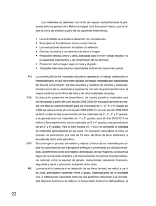 Los materiales se diseñaron con el fin de mejorar sustantivamente la pro-
              puesta editorial general de la reforma integral de la educación Básica, que forta-
              lece la forma de enseñar a partir de los siguientes lineamientos:


              • las actividades se orientan al desarrollo de competencias.
              • Se propicia la formalización de los conocimientos.
              • las evaluaciones favorecen el análisis y la reflexión.
              • Claridad expositiva y comprensiva de texto e imagen.
              • redacción sencilla, breve y clara, adecuada para el nivel y grado escolar, y a
                 la capacidad cognoscitiva y de comprensión de los alumnos.
              • Proporción texto-imagen según el nivel y el grado.
              • tipografía adecuada para las capacidades lectoras de cada nivel y grado.


      XVi.    La construcción de los materiales educativos representa un trabajo colaborativo e
              interdisciplinario, en que convergen equipos de trabajo integrados por especialistas
              del área de conocimiento, del área educativa y maestros de primaria y preescolar,
              donde la suma de su creatividad y experiencia han sido de gran importancia en la
              mejora continua de los libros de texto y de otros materiales de apoyo.
     XVii.    en educación preescolar se desarrollaron, de manera paulatina, materiales para
              los tres grados a partir del ciclo escolar 2008-2009. en educación primaria se rea-
              lizó una fase de experimentación para los materiales de 1º, 2º, 5º y 6º grados en
              4 868 escuelas durante el ciclo escolar 2008-2009. en el ciclo escolar 2009-2010
              se llevó a cabo la fase experimental con los materiales de 2º, 3º, 4º y 5º grados,
              y se generalizaron los materiales de 1º y 6º grados; para el ciclo 2010-2011 se
              realizó la fase experimental de los materiales de 3º y 4º grados, y se generalizaron
              los de 2º y 5º grados. Para el ciclo escolar 2011-2012 se consolidó la totalidad
              de materiales generalizados en las aulas. en educación secundaria se tiene un
              proceso de autorización, por más de 10 años, de libros de texto destinados a
              escuelas de dicho nivel educativo.
     XViii.   Se construyó un proceso de revisión y mejora continua de los materiales para vi-
              gilar su concordancia con el programa (enfoque y contenidos), su calidad (veraci-
              dad), la pertinencia de las actividades, del lenguaje, de las imágenes, la secuencia
              lógica de la propuesta didáctica y la transversalidad de tópicos de preponderan-
              cia nacional, como la equidad de género, productividad, educación financiera,
              seguridad y salud, y educación ambiental, entre otros.
      XiX.    la evaluación y asesoría en el desarrollo de los libros de texto se realizó a partir
              de 2008, participaron docentes frente a grupo, organizaciones de la sociedad
              civil, e instituciones nacionales entre las que podemos mencionar a la Universi-
              dad nacional autónoma de México; la Universidad autónoma Metropolitana; la




22
 