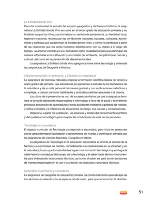 La Entidad donde Vivo
Para dar continuidad al estudio del espacio geográfico y del tiempo histórico, la asig-
natura la entidad donde Vivo se cursa en el tercer grado de educación primaria y su
finalidad es que los niños, para fortalecer su sentido de pertenencia, su identidad local,
regional y nacional, reconozcan las condiciones naturales, sociales, culturales, econó-
micas y políticas que caracterizan la entidad donde viven, y cómo ha cambiado a partir
de las relaciones que los seres humanos establecieron con su medio a lo largo del
tiempo. lo anterior contribuye a su formación como ciudadanos para que participen de
manera informada en la valoración y el cuidado del ambiente, del patrimonio natural y
cultural, así como en la prevención de desastres locales.
      la asignatura la entidad donde Vivo agrega nociones sobre tecnología y antecede
las asignaturas de Geografía e Historia.


Ciencias Naturales en primaria, y Ciencias en secundaria
la asignatura de Ciencias naturales propicia la formación científica básica de tercero a
sexto grados de primaria. los estudiantes se aproximan al estudio de los fenómenos de
la naturaleza y de su vida personal de manera gradual y con explicaciones metódicas y
complejas, y buscan construir habilidades y actitudes positivas asociadas a la ciencia.
      La cultura de la prevención es uno de sus ejes prioritarios, ya que la asignatura favo-
rece la toma de decisiones responsables e informadas a favor de la salud y el ambiente;
prioriza la prevención de quemaduras y otros accidentes mediante la práctica de hábitos,
y utiliza el análisis y la inferencia de situaciones de riesgo, sus causas y consecuencias.
      relaciona, a partir de la reflexión, los alcances y límites del conocimiento científico
y del quehacer tecnológico para mejorar las condiciones de vida de las personas.


Tecnología en secundaria
el espacio curricular de tecnología corresponde a secundaria, pero inicia en preescolar
con el campo formativo exploración y conocimiento del mundo, y continúa en primaria con
las asignaturas de Ciencias naturales, Geografía e Historia.
     la asignatura de tecnología en la educación secundaria se orienta al estudio de la
técnica y sus procesos de cambio, considerando sus implicaciones en la sociedad y en
la naturaleza; busca que los estudiantes logren una formación tecnológica que integre el
saber teórico-conceptual del campo de la tecnología y el saber hacer técnico-instrumen-
tal para el desarrollo de procesos técnicos, así como el saber ser para tomar decisiones
de manera responsable en el uso y la creación de productos y procesos técnicos.


Geografía en primaria y secundaria
La asignatura de Geografía en educación primaria da continuidad a los aprendizajes de
los alumnos en relación con el espacio donde viven, para que reconozcan la distribu-




                                                                                                51
 