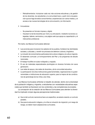 -   retroalimentarios: incorporan cada vez más acciones educativas y de gestión
                de los docentes, los estudiantes y la comunidad local, a partir de la recupera-
                ción que se haga de estos conocimientos y experiencias con varios medios, y el
                acceso a las nuevas tecnologías de la comunicación y la información.


         • innovadores:


            -   Se presentan en formato impreso y digital.
            -   impulsan la red de docentes por nivel y su articulación, mediante reuniones co-
                legiadas, talleres, seminarios y una página web que apoya su capacitación y el
                intercambio profesional.


         Por tanto, los Marcos Curriculares detonan:


         • las acciones para incorporar los saberes de los pueblos, fortalecer las identidades
            sociales y culturales, y revertir los procesos de deterioro cultural y lingüístico.
         • la inclusión de conocimientos particulares de la cultura indígena y la cultura migrante.
         • el desarrollo curricular y el enriquecimiento del Plan y los programas de estudio
            nacionales.
         • El trabajo fructífero en aulas multigrado y unigrado.
         • el uso de materiales especializados plurilingües en diversos formatos de nueva
            generación.
         • las redes de apoyo y las redes de docentes y de la comunidad educativa.
         • la participación de otras instituciones gubernamentales, organizaciones no guber-
            namentales e instituciones de educación superior, para la mejora de las condicio-
            nes de aprendizaje de los niños y las niñas.


         los Marcos Curriculares enfrentan el desafío de atender, dentro de la diversidad
     de la población indígena y migrante, a estudiantes con necesidades educativas espe-
     ciales que también se favorecen con los contenidos y las competencias enunciados.
         la concepción de la creación de los Marcos Curriculares para atender la diversi-
     dad ha implicado romper algunas percepciones tradicionales:


         a) Que si del currículo nacional se hace uno específico, se estaría creando un currículo
            paralelo.
         b) Que para la educación indígena, y la niñez en situación de migración y en riesgo de
            rezago, se deben hacer adaptaciones curriculares.




60
 