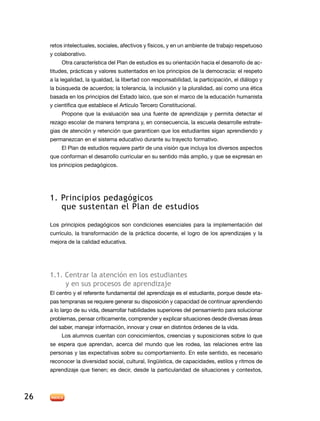 retos intelectuales, sociales, afectivos y físicos, y en un ambiente de trabajo respetuoso
     y colaborativo.
          Otra característica del Plan de estudios es su orientación hacia el desarrollo de ac-
     titudes, prácticas y valores sustentados en los principios de la democracia: el respeto
     a la legalidad, la igualdad, la libertad con responsabilidad, la participación, el diálogo y
     la búsqueda de acuerdos; la tolerancia, la inclusión y la pluralidad, así como una ética
     basada en los principios del Estado laico, que son el marco de la educación humanista
     y científica que establece el Artículo Tercero Constitucional.
          Propone que la evaluación sea una fuente de aprendizaje y permita detectar el
     rezago escolar de manera temprana y, en consecuencia, la escuela desarrolle estrate-
     gias de atención y retención que garanticen que los estudiantes sigan aprendiendo y
     permanezcan en el sistema educativo durante su trayecto formativo.
          El Plan de estudios requiere partir de una visión que incluya los diversos aspectos
     que conforman el desarrollo curricular en su sentido más amplio, y que se expresan en
     los principios pedagógicos.




     1. Principios pedagógicos
        que sustentan el Plan de estudios

     Los principios pedagógicos son condiciones esenciales para la implementación del
     currículo, la transformación de la práctica docente, el logro de los aprendizajes y la
     mejora de la calidad educativa.




     1.1. Centrar la atención en los estudiantes
          y en sus procesos de aprendizaje
     El centro y el referente fundamental del aprendizaje es el estudiante, porque desde eta-
     pas tempranas se requiere generar su disposición y capacidad de continuar aprendiendo
     a lo largo de su vida, desarrollar habilidades superiores del pensamiento para solucionar
     problemas, pensar críticamente, comprender y explicar situaciones desde diversas áreas
     del saber, manejar información, innovar y crear en distintos órdenes de la vida.
          Los alumnos cuentan con conocimientos, creencias y suposiciones sobre lo que
     se espera que aprendan, acerca del mundo que les rodea, las relaciones entre las
     personas y las expectativas sobre su comportamiento. En este sentido, es necesario
     reconocer la diversidad social, cultural, lingüística, de capacidades, estilos y ritmos de
     aprendizaje que tienen; es decir, desde la particularidad de situaciones y contextos,




26
 