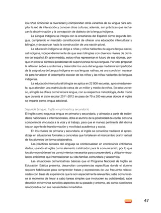 los niños conozcan la diversidad y comprendan otras variantes de su lengua para am-
pliar la red de interacción y conocer otras culturas; además, son prácticas que recha-
zan la discriminación y la concepción de dialecto de la lengua indígena.
    La Lengua Indígena se integra con la enseñanza del Español como segunda len-
gua, cumpliendo el mandato constitucional de ofrecer una educación intercultural y
bilingüe, y de avanzar hacia la construcción de una nación plural.
    La educación indígena se dirige a niñas y niños hablantes de alguna lengua nacio-
nal indígena, independientemente de que sean bilingües con diversos niveles de domi-
nio del español. En gran medida, estos niños representan el futuro de sus idiomas, por-
que en ellos se centra la posibilidad de supervivencia de sus lenguas. Por eso, propiciar
la reflexión sobre sus idiomas y desarrollar los usos del lenguaje mediante la impartición
de la asignatura de Lengua Indígena en sus lenguas nativas, es una condición necesa-
ria para fortalecer el desempeño escolar de los niños y las niñas hablantes de lenguas
indígenas.
    La educación intercultural bilingüe se aplica en 22 000 escuelas, aproximadamen-
te, que atienden una matrícula de cerca de un millón y medio de niños. En este univer-
so, el inglés se ofrece como tercera lengua, con su respectiva metodología, de tal modo
que durante el ciclo escolar 2011-2012 se pasa de 70 a 200 escuelas donde el inglés
se imparte como lengua adicional.


Segunda Lengua: Inglés en primaria y secundaria
El inglés como segunda lengua en primaria y secundaria, y alineado a partir de están-
dares nacionales e internacionales, dota al alumno de la posibilidad de contar con una
competencia vinculada a la vida y al trabajo, para que el manejo pertinente del idioma
sea un agente de transformación y movilidad académica y social.
     En los niveles de primaria y secundaria, el inglés se consolida mediante el apren-
dizaje en situaciones formales y concretas que fortalecen el intercambio oral y textual
de los alumnos de forma colaborativa.
     Las prácticas sociales del lenguaje se contextualizan en condiciones cotidianas
dadas, usando el inglés como elemento catalizador para la comunicación, por lo que
los alumnos obtienen los conocimientos necesarios para comprenderlo y utilizarlo vincu-
lando ambientes que interrelacionan su vida familiar, comunitaria y académica.
     Las situaciones comunicativas básicas que el Programa Nacional de Inglés en
Educación Básica presenta, desarrollan competencias específicas donde el alumno
requiere habilidades para comprender frases y expresiones de uso frecuente relacio-
nadas con áreas de experiencia que le son especialmente relevantes; sabe comunicar-
se al momento de llevar a cabo tareas simples que involucren su cotidianidad; sabe
describir en términos sencillos aspectos de su pasado y entorno, así como cuestiones
relacionadas con sus necesidades inmediatas.




                                                                                             47
 