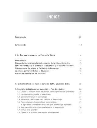 ÍNDICE



P resentación                                                                    8


I ntroducción                                                                    11




I. L a R eforma I ntegral    de la   E ducación B ásica                          14


Antecedentes                                                                     14
El Acuerdo Nacional para la Modernización de la Educación Básica                 15
como referente para el cambio de la educación y el sistema educativo
El Compromiso Social por la Calidad de la Educación                              16
La Alianza por la Calidad de la Educación                                        16
Proceso de elaboración del currículo                                             18




II. C aracterísticas   del   P lan   de estudios   2011. E ducación B ásica      25


1. Principios pedagógicos que sustentan el Plan de estudios                      26
  1.1. Centrar la atención en los estudiantes y en sus procesos de aprendizaje   26
  1.2. Planificar para potenciar el aprendizaje                                  27
  1.3. Generar ambientes de aprendizaje                                          28
  1.4. Trabajar en colaboración para construir el aprendizaje                    28
  1.5. Poner énfasis en el desarrollo de competencias,                           29
       el logro de los Estándares Curriculares y los aprendizajes esperados
  1.6. Usar materiales educativos para favorecer el aprendizaje                  30
  1.7. Evaluar para aprender                                                     31
  1.8. Favorecer la inclusión para atender a la diversidad                       35
 