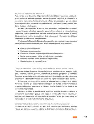 Matemáticas en primaria y secundaria
Para avanzar en el desarrollo del pensamiento matemático en la primaria y secunda-
ria, su estudio se orienta a aprender a resolver y formular preguntas en que sea útil la
herramienta matemática. adicionalmente, se enfatiza la necesidad de que los propios
alumnos justifiquen la validez de los procedimientos y resultados que encuentren, me-
diante el uso de este lenguaje.
      en la educación primaria, el estudio de la matemática considera el conocimiento
y uso del lenguaje aritmético, algebraico y geométrico, así como la interpretación de
información y de los procesos de medición. el nivel de secundaria atiende el tránsito
del razonamiento intuitivo al deductivo, y de la búsqueda de información al análisis de
los recursos que se utilizan para presentarla.
      a lo largo de la educación Básica se busca que los alumnos sean responsables de
construir nuevos conocimientos a partir de sus saberes previos, lo que implica:


    • Formular y validar conjeturas.
    • Plantearse nuevas preguntas.
    • Comunicar, analizar e interpretar procedimientos de resolución.
    • Buscar argumentos para validar procedimientos y resultados.
    • encontrar diferentes formas de resolver los problemas.
    • Manejar técnicas de manera eficiente.



campo de formación: exploración y comprensión del mundo natural y social
este campo integra diversos enfoques disciplinares relacionados con aspectos bioló-
gicos, históricos, sociales, políticos, económicos, culturales, geográficos y científicos.
Constituye la base de formación del pensamiento crítico, entendido como los métodos de
aproximación a distintos fenómenos que exigen una explicación objetiva de la realidad.
    en cuanto al mundo social, su estudio se orienta al reconocimiento de la diversi-
dad social y cultural que caracterizan a nuestro país y al mundo, como elementos que
fortalecen la identidad personal en el contexto de una sociedad global donde el ser
nacional es una prioridad.
    asimismo, adiciona la perspectiva de explorar y entender el entorno mediante el
acercamiento sistemático y gradual a los procesos sociales y fenómenos naturales, en
espacios curriculares especializados conforme se avanza en los grados escolares, sin
menoscabo de la visión multidimensional del currículo.


Campo formativo: Exploración y conocimiento del mundo en preescolar
en preescolar, el campo formativo se centra en el desarrollo del pensamiento reflexivo,
y busca que los niños pongan en práctica la observación, formulación de preguntas, re-




                                                                                             49
 