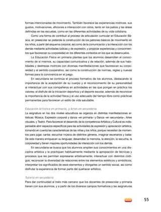 formas intencionadas de movimiento. También favorece las experiencias motrices, sus
gustos, motivaciones, aficiones e interacción con otros, tanto en los patios y las áreas
definidas en las escuelas, como en las diferentes actividades de su vida cotidiana.
     Como una forma de contribuir al proceso de articulación curricular en Educación Bá-
sica, en preescolar se pretende la construcción de los patrones básicos de movimiento en
los niños, a partir del esquema corporal, así como de la comunicación y la interacción con los
demás mediante actividades lúdicas y de expresión, y propiciar experiencias y conocimien-
tos que favorezcan su corporeidad en los diferentes contextos en los que se desenvuelve.
     La Educación Física en primaria plantea que los alumnos desarrollen el conoci-
miento de sí mismos, su capacidad comunicativa y de relación, además de sus habi-
lidades y destrezas motrices con diversas manifestaciones que favorezcan su corpo-
reidad y el sentido cooperativo, así como la construcción de normas, reglas y nuevas
formas para la convivencia en el juego.
     En secundaria se continúa el proceso formativo de los alumnos, destacando la
importancia de la aceptación de su cuerpo y el reconocimiento de su personalidad
al interactuar con sus compañeros en actividades en las que pongan en práctica los
valores; el disfrute de la iniciación deportiva y el deporte escolar, además de reconocer
la importancia de la actividad física y el uso adecuado del tiempo libre como prácticas
permanentes para favorecer un estilo de vida saludable.


Educación Artística en primaria, y Artes en secundaria
La asignatura en los dos niveles educativos se organiza en distintas manifestaciones ar-
tísticas: Música, Expresión corporal y danza –en primaria– y Danza –en secundaria–, Artes
visuales, y Teatro. Para favorecer el desarrollo de la competencia Artística y Cultural es indis-
pensable abrir espacios específicos para las actividades de expresión y apreciación artística,
tomando en cuenta las características de las niñas y los niños, porque necesitan de momen-
tos para jugar, cantar, escuchar música de distintos géneros, imaginar escenarios y bailar.
De esta manera enriquecen su lenguaje; desarrollan la memoria, la atención, la escucha, la
corporeidad y tienen mayores oportunidades de interacción con los demás.
      En secundaria se busca que los alumnos amplíen sus conocimientos en una dis-
ciplina artística y la practiquen habitualmente mediante la apropiación de técnicas y
procesos que les permitan expresarse artísticamente; interactuar con distintos códi-
gos; reconocer la diversidad de relaciones entre los elementos estéticos y simbólicos;
interpretar los significados de esos elementos y otorgarles un sentido social, así como
disfrutar la experiencia de formar parte del quehacer artístico.


Tutoría en secundaria
Para dar continuidad al trato más cercano que los docentes de preescolar y primaria
tienen con sus alumnos, y a partir de los diversos campos formativos y las asignaturas




                                                                                                    55
 